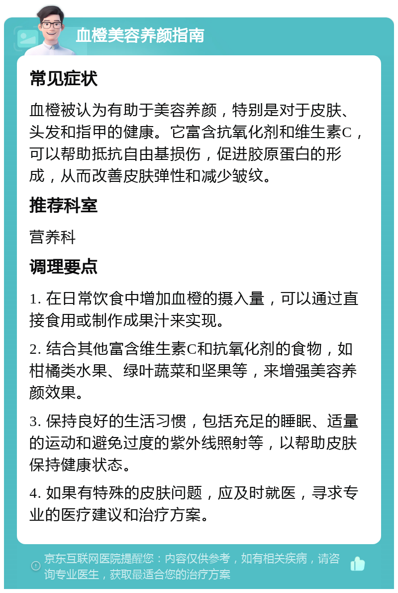 血橙美容养颜指南 常见症状 血橙被认为有助于美容养颜，特别是对于皮肤、头发和指甲的健康。它富含抗氧化剂和维生素C，可以帮助抵抗自由基损伤，促进胶原蛋白的形成，从而改善皮肤弹性和减少皱纹。 推荐科室 营养科 调理要点 1. 在日常饮食中增加血橙的摄入量，可以通过直接食用或制作成果汁来实现。 2. 结合其他富含维生素C和抗氧化剂的食物，如柑橘类水果、绿叶蔬菜和坚果等，来增强美容养颜效果。 3. 保持良好的生活习惯，包括充足的睡眠、适量的运动和避免过度的紫外线照射等，以帮助皮肤保持健康状态。 4. 如果有特殊的皮肤问题，应及时就医，寻求专业的医疗建议和治疗方案。