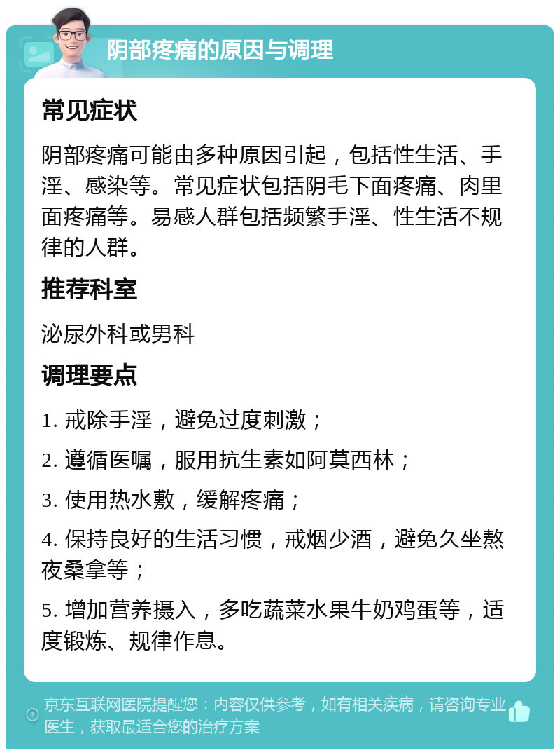 阴部疼痛的原因与调理 常见症状 阴部疼痛可能由多种原因引起，包括性生活、手淫、感染等。常见症状包括阴毛下面疼痛、肉里面疼痛等。易感人群包括频繁手淫、性生活不规律的人群。 推荐科室 泌尿外科或男科 调理要点 1. 戒除手淫，避免过度刺激； 2. 遵循医嘱，服用抗生素如阿莫西林； 3. 使用热水敷，缓解疼痛； 4. 保持良好的生活习惯，戒烟少酒，避免久坐熬夜桑拿等； 5. 增加营养摄入，多吃蔬菜水果牛奶鸡蛋等，适度锻炼、规律作息。