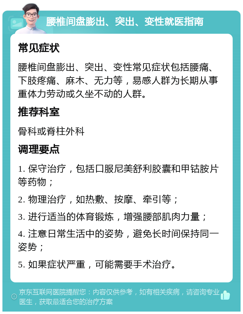 腰椎间盘膨出、突出、变性就医指南 常见症状 腰椎间盘膨出、突出、变性常见症状包括腰痛、下肢疼痛、麻木、无力等，易感人群为长期从事重体力劳动或久坐不动的人群。 推荐科室 骨科或脊柱外科 调理要点 1. 保守治疗，包括口服尼美舒利胶囊和甲钴胺片等药物； 2. 物理治疗，如热敷、按摩、牵引等； 3. 进行适当的体育锻炼，增强腰部肌肉力量； 4. 注意日常生活中的姿势，避免长时间保持同一姿势； 5. 如果症状严重，可能需要手术治疗。