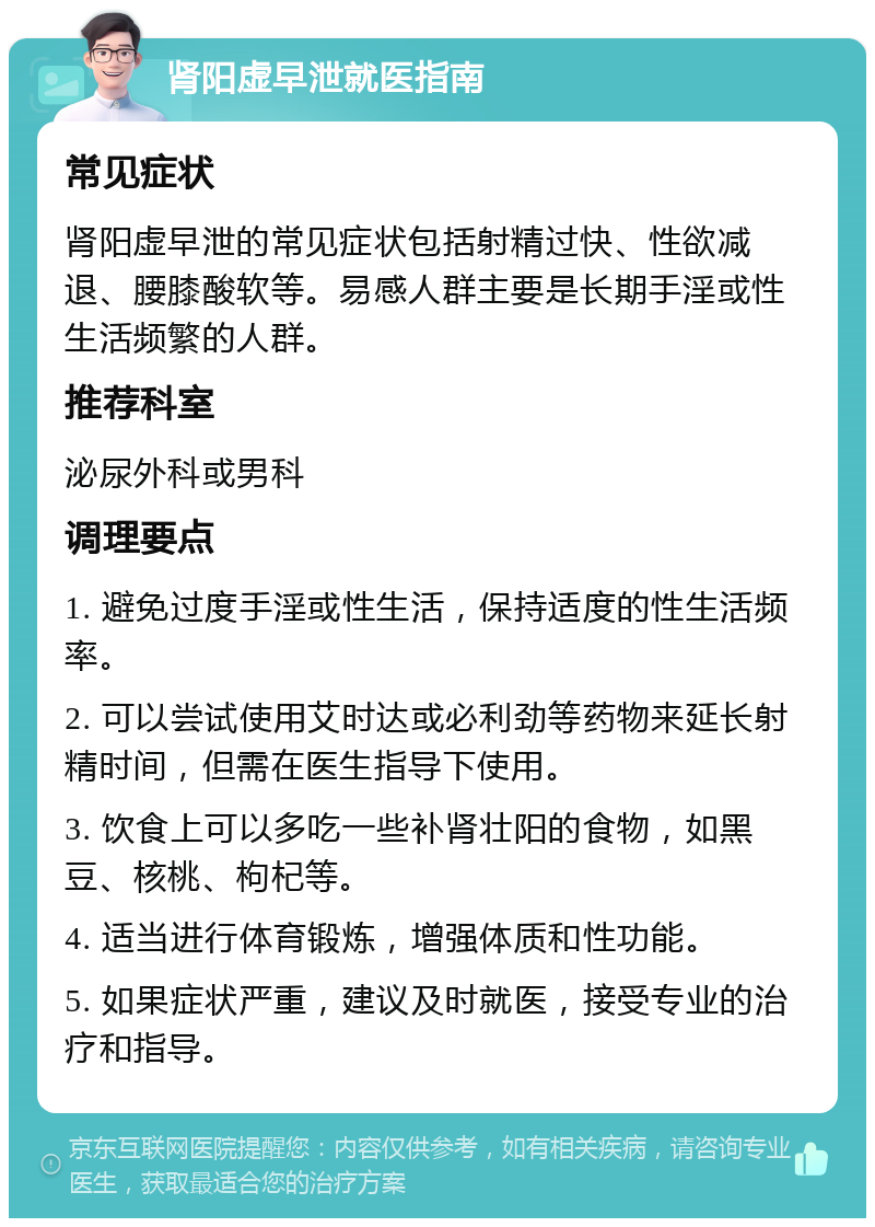 肾阳虚早泄就医指南 常见症状 肾阳虚早泄的常见症状包括射精过快、性欲减退、腰膝酸软等。易感人群主要是长期手淫或性生活频繁的人群。 推荐科室 泌尿外科或男科 调理要点 1. 避免过度手淫或性生活，保持适度的性生活频率。 2. 可以尝试使用艾时达或必利劲等药物来延长射精时间，但需在医生指导下使用。 3. 饮食上可以多吃一些补肾壮阳的食物，如黑豆、核桃、枸杞等。 4. 适当进行体育锻炼，增强体质和性功能。 5. 如果症状严重，建议及时就医，接受专业的治疗和指导。