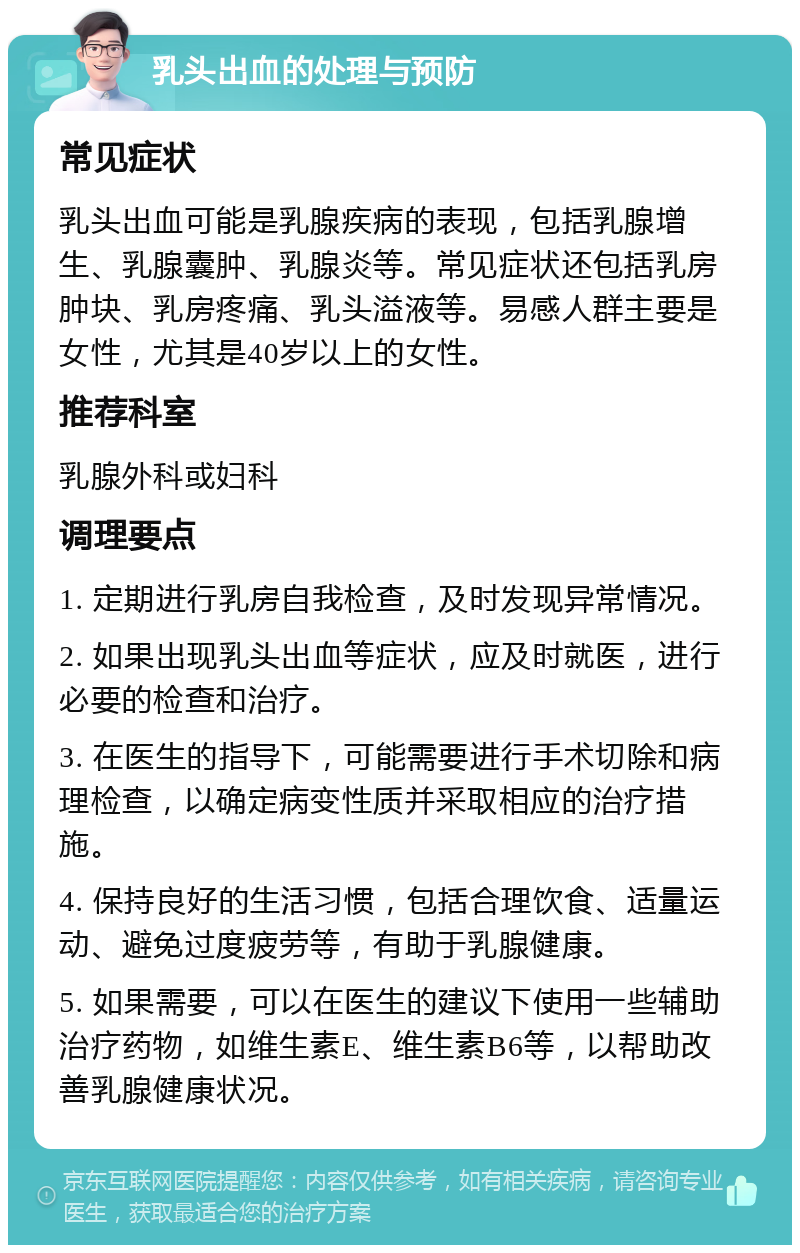 乳头出血的处理与预防 常见症状 乳头出血可能是乳腺疾病的表现，包括乳腺增生、乳腺囊肿、乳腺炎等。常见症状还包括乳房肿块、乳房疼痛、乳头溢液等。易感人群主要是女性，尤其是40岁以上的女性。 推荐科室 乳腺外科或妇科 调理要点 1. 定期进行乳房自我检查，及时发现异常情况。 2. 如果出现乳头出血等症状，应及时就医，进行必要的检查和治疗。 3. 在医生的指导下，可能需要进行手术切除和病理检查，以确定病变性质并采取相应的治疗措施。 4. 保持良好的生活习惯，包括合理饮食、适量运动、避免过度疲劳等，有助于乳腺健康。 5. 如果需要，可以在医生的建议下使用一些辅助治疗药物，如维生素E、维生素B6等，以帮助改善乳腺健康状况。