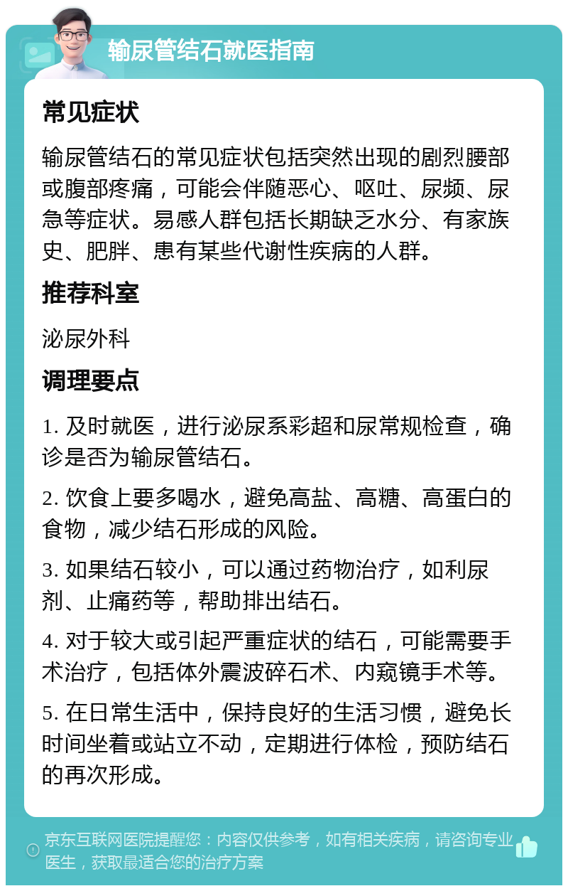 输尿管结石就医指南 常见症状 输尿管结石的常见症状包括突然出现的剧烈腰部或腹部疼痛，可能会伴随恶心、呕吐、尿频、尿急等症状。易感人群包括长期缺乏水分、有家族史、肥胖、患有某些代谢性疾病的人群。 推荐科室 泌尿外科 调理要点 1. 及时就医，进行泌尿系彩超和尿常规检查，确诊是否为输尿管结石。 2. 饮食上要多喝水，避免高盐、高糖、高蛋白的食物，减少结石形成的风险。 3. 如果结石较小，可以通过药物治疗，如利尿剂、止痛药等，帮助排出结石。 4. 对于较大或引起严重症状的结石，可能需要手术治疗，包括体外震波碎石术、内窥镜手术等。 5. 在日常生活中，保持良好的生活习惯，避免长时间坐着或站立不动，定期进行体检，预防结石的再次形成。