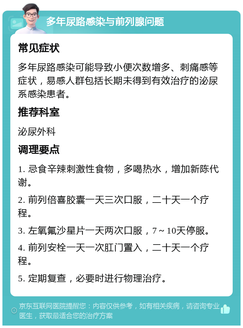 多年尿路感染与前列腺问题 常见症状 多年尿路感染可能导致小便次数增多、刺痛感等症状，易感人群包括长期未得到有效治疗的泌尿系感染患者。 推荐科室 泌尿外科 调理要点 1. 忌食辛辣刺激性食物，多喝热水，增加新陈代谢。 2. 前列倍喜胶囊一天三次口服，二十天一个疗程。 3. 左氧氟沙星片一天两次口服，7～10天停服。 4. 前列安栓一天一次肛门置入，二十天一个疗程。 5. 定期复查，必要时进行物理治疗。