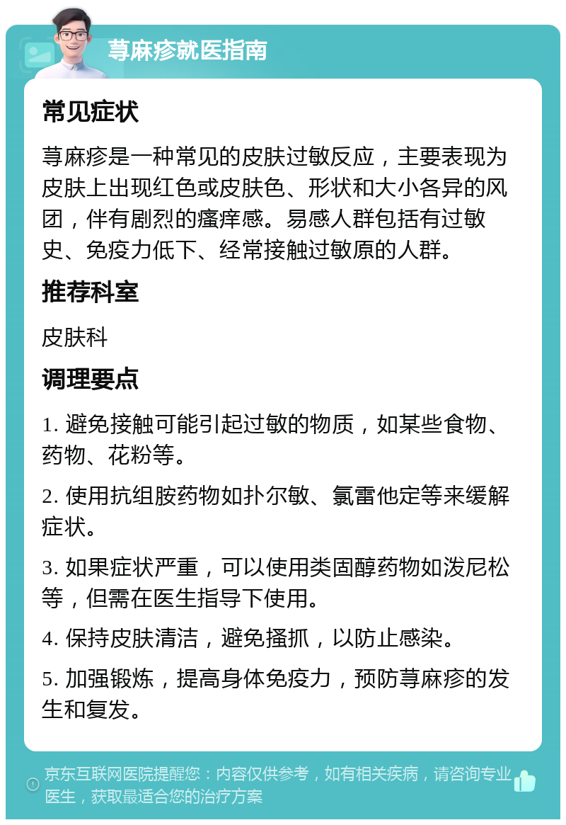 荨麻疹就医指南 常见症状 荨麻疹是一种常见的皮肤过敏反应，主要表现为皮肤上出现红色或皮肤色、形状和大小各异的风团，伴有剧烈的瘙痒感。易感人群包括有过敏史、免疫力低下、经常接触过敏原的人群。 推荐科室 皮肤科 调理要点 1. 避免接触可能引起过敏的物质，如某些食物、药物、花粉等。 2. 使用抗组胺药物如扑尔敏、氯雷他定等来缓解症状。 3. 如果症状严重，可以使用类固醇药物如泼尼松等，但需在医生指导下使用。 4. 保持皮肤清洁，避免搔抓，以防止感染。 5. 加强锻炼，提高身体免疫力，预防荨麻疹的发生和复发。