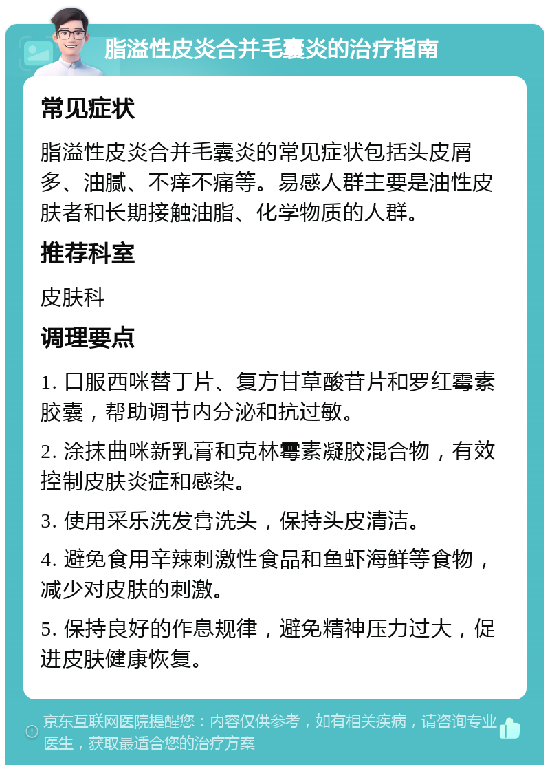 脂溢性皮炎合并毛囊炎的治疗指南 常见症状 脂溢性皮炎合并毛囊炎的常见症状包括头皮屑多、油腻、不痒不痛等。易感人群主要是油性皮肤者和长期接触油脂、化学物质的人群。 推荐科室 皮肤科 调理要点 1. 口服西咪替丁片、复方甘草酸苷片和罗红霉素胶囊，帮助调节内分泌和抗过敏。 2. 涂抹曲咪新乳膏和克林霉素凝胶混合物，有效控制皮肤炎症和感染。 3. 使用采乐洗发膏洗头，保持头皮清洁。 4. 避免食用辛辣刺激性食品和鱼虾海鲜等食物，减少对皮肤的刺激。 5. 保持良好的作息规律，避免精神压力过大，促进皮肤健康恢复。