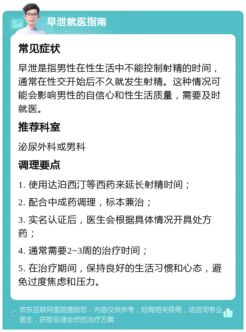 早泄就医指南 常见症状 早泄是指男性在性生活中不能控制射精的时间，通常在性交开始后不久就发生射精。这种情况可能会影响男性的自信心和性生活质量，需要及时就医。 推荐科室 泌尿外科或男科 调理要点 1. 使用达泊西汀等西药来延长射精时间； 2. 配合中成药调理，标本兼治； 3. 实名认证后，医生会根据具体情况开具处方药； 4. 通常需要2~3周的治疗时间； 5. 在治疗期间，保持良好的生活习惯和心态，避免过度焦虑和压力。