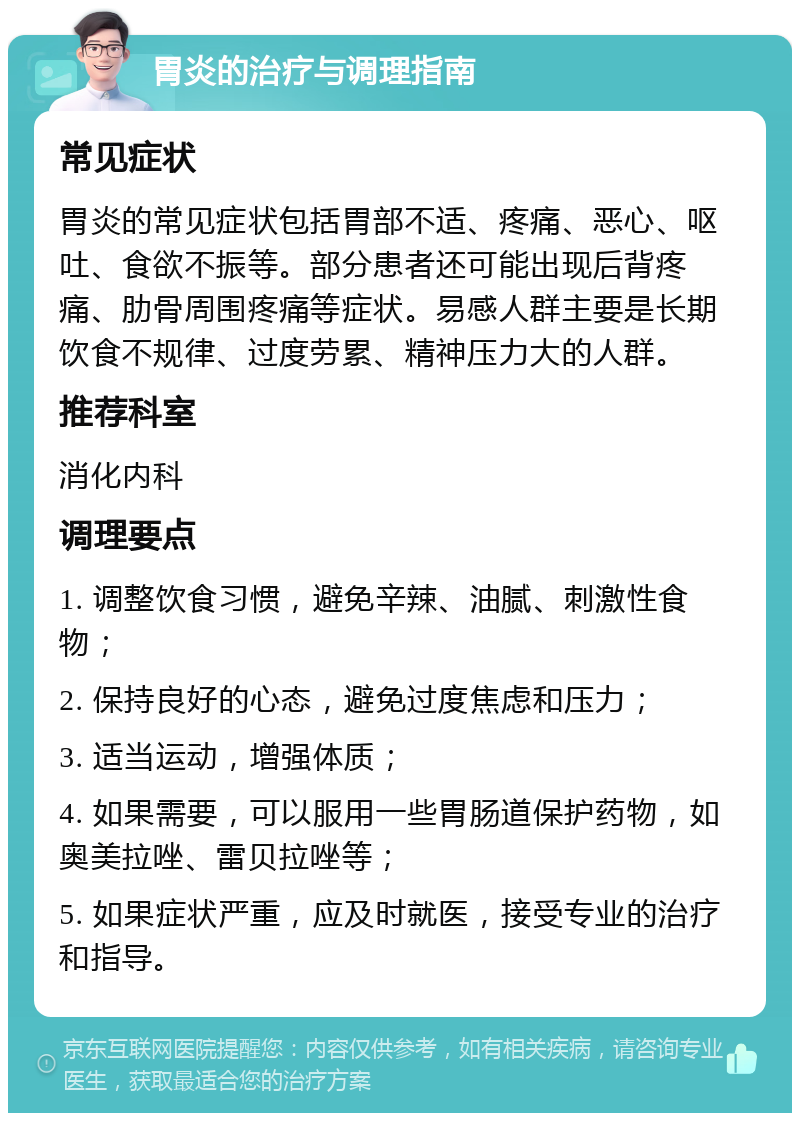 胃炎的治疗与调理指南 常见症状 胃炎的常见症状包括胃部不适、疼痛、恶心、呕吐、食欲不振等。部分患者还可能出现后背疼痛、肋骨周围疼痛等症状。易感人群主要是长期饮食不规律、过度劳累、精神压力大的人群。 推荐科室 消化内科 调理要点 1. 调整饮食习惯，避免辛辣、油腻、刺激性食物； 2. 保持良好的心态，避免过度焦虑和压力； 3. 适当运动，增强体质； 4. 如果需要，可以服用一些胃肠道保护药物，如奥美拉唑、雷贝拉唑等； 5. 如果症状严重，应及时就医，接受专业的治疗和指导。