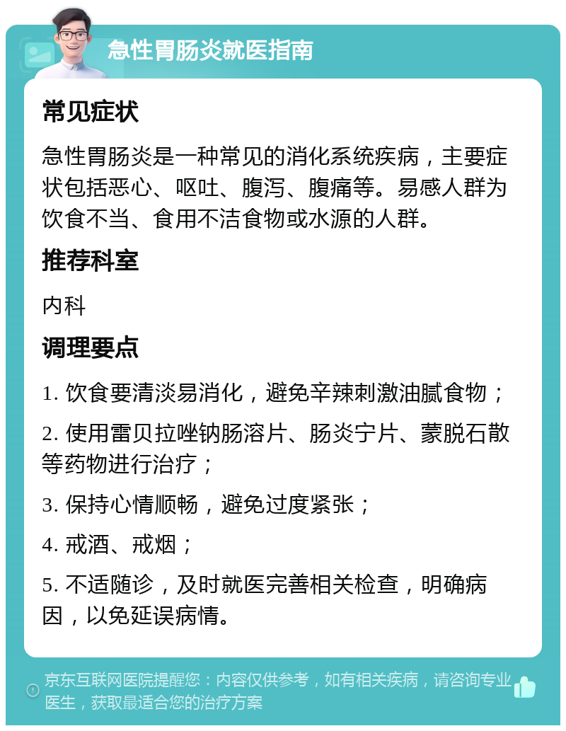 急性胃肠炎就医指南 常见症状 急性胃肠炎是一种常见的消化系统疾病，主要症状包括恶心、呕吐、腹泻、腹痛等。易感人群为饮食不当、食用不洁食物或水源的人群。 推荐科室 内科 调理要点 1. 饮食要清淡易消化，避免辛辣刺激油腻食物； 2. 使用雷贝拉唑钠肠溶片、肠炎宁片、蒙脱石散等药物进行治疗； 3. 保持心情顺畅，避免过度紧张； 4. 戒酒、戒烟； 5. 不适随诊，及时就医完善相关检查，明确病因，以免延误病情。