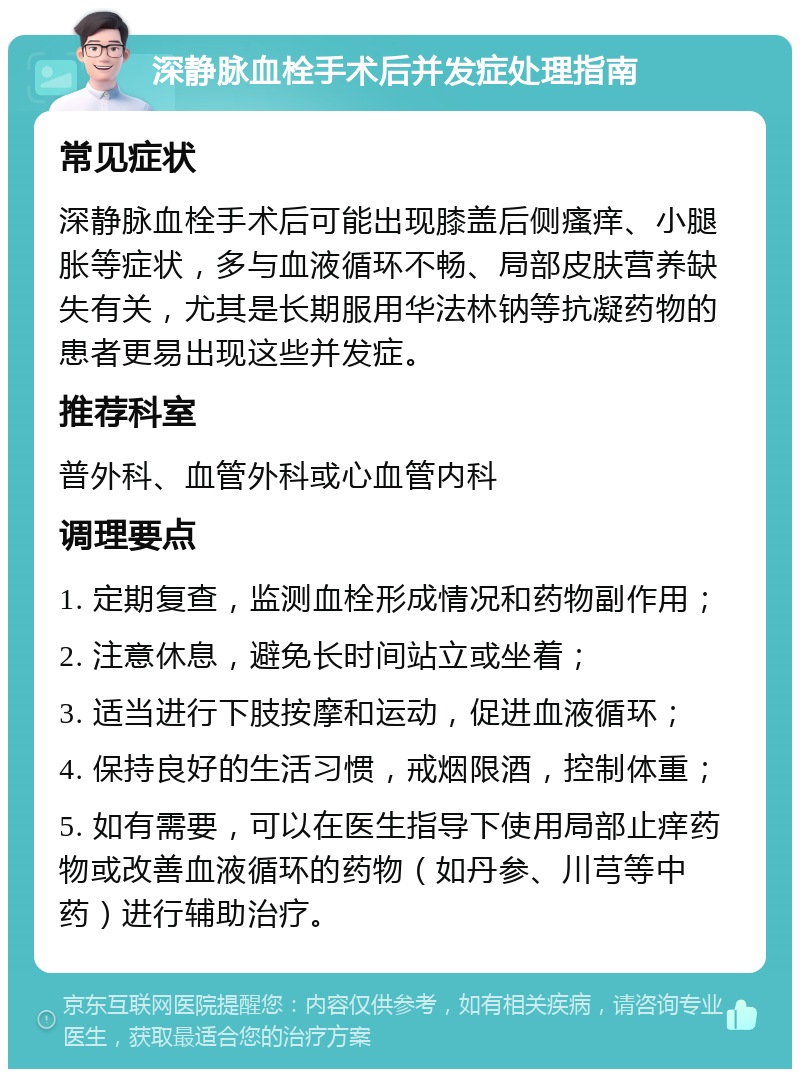 深静脉血栓手术后并发症处理指南 常见症状 深静脉血栓手术后可能出现膝盖后侧瘙痒、小腿胀等症状，多与血液循环不畅、局部皮肤营养缺失有关，尤其是长期服用华法林钠等抗凝药物的患者更易出现这些并发症。 推荐科室 普外科、血管外科或心血管内科 调理要点 1. 定期复查，监测血栓形成情况和药物副作用； 2. 注意休息，避免长时间站立或坐着； 3. 适当进行下肢按摩和运动，促进血液循环； 4. 保持良好的生活习惯，戒烟限酒，控制体重； 5. 如有需要，可以在医生指导下使用局部止痒药物或改善血液循环的药物（如丹参、川芎等中药）进行辅助治疗。