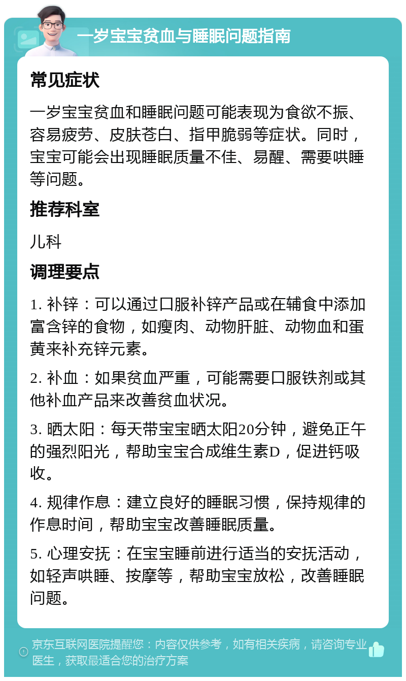 一岁宝宝贫血与睡眠问题指南 常见症状 一岁宝宝贫血和睡眠问题可能表现为食欲不振、容易疲劳、皮肤苍白、指甲脆弱等症状。同时，宝宝可能会出现睡眠质量不佳、易醒、需要哄睡等问题。 推荐科室 儿科 调理要点 1. 补锌：可以通过口服补锌产品或在辅食中添加富含锌的食物，如瘦肉、动物肝脏、动物血和蛋黄来补充锌元素。 2. 补血：如果贫血严重，可能需要口服铁剂或其他补血产品来改善贫血状况。 3. 晒太阳：每天带宝宝晒太阳20分钟，避免正午的强烈阳光，帮助宝宝合成维生素D，促进钙吸收。 4. 规律作息：建立良好的睡眠习惯，保持规律的作息时间，帮助宝宝改善睡眠质量。 5. 心理安抚：在宝宝睡前进行适当的安抚活动，如轻声哄睡、按摩等，帮助宝宝放松，改善睡眠问题。