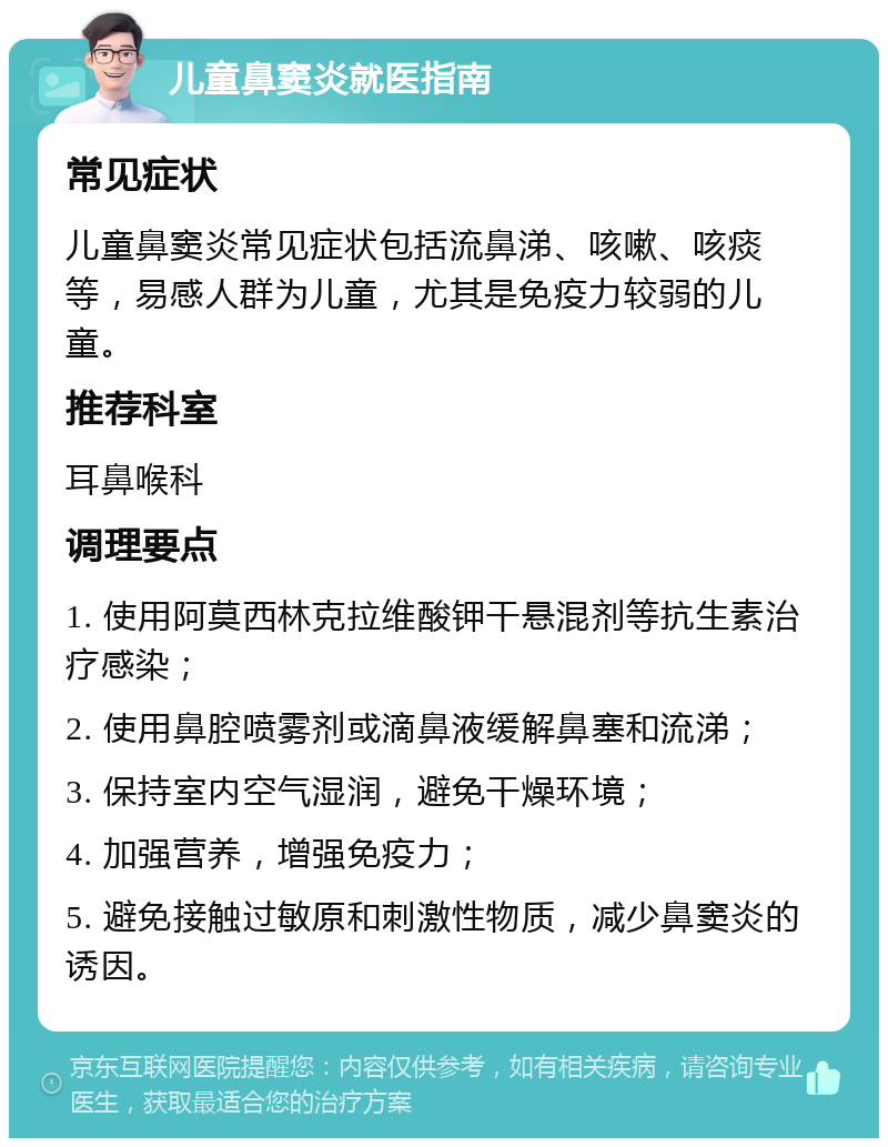 儿童鼻窦炎就医指南 常见症状 儿童鼻窦炎常见症状包括流鼻涕、咳嗽、咳痰等，易感人群为儿童，尤其是免疫力较弱的儿童。 推荐科室 耳鼻喉科 调理要点 1. 使用阿莫西林克拉维酸钾干悬混剂等抗生素治疗感染； 2. 使用鼻腔喷雾剂或滴鼻液缓解鼻塞和流涕； 3. 保持室内空气湿润，避免干燥环境； 4. 加强营养，增强免疫力； 5. 避免接触过敏原和刺激性物质，减少鼻窦炎的诱因。