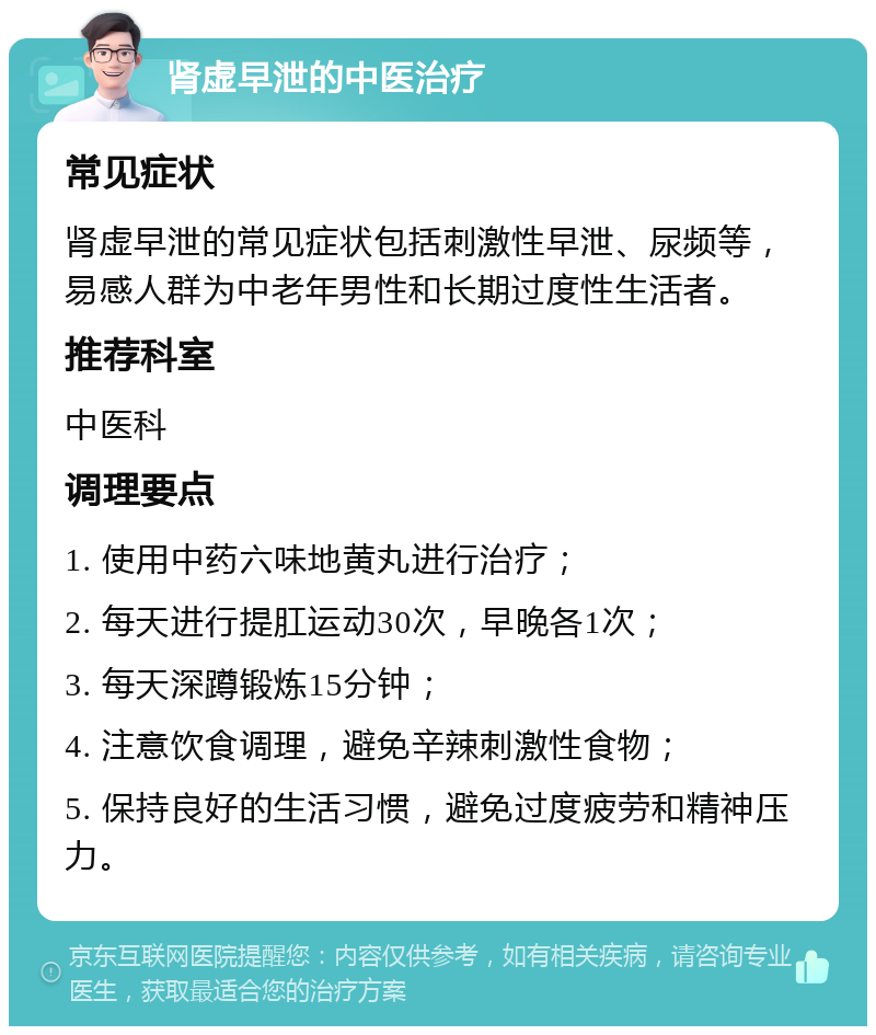 肾虚早泄的中医治疗 常见症状 肾虚早泄的常见症状包括刺激性早泄、尿频等，易感人群为中老年男性和长期过度性生活者。 推荐科室 中医科 调理要点 1. 使用中药六味地黄丸进行治疗； 2. 每天进行提肛运动30次，早晚各1次； 3. 每天深蹲锻炼15分钟； 4. 注意饮食调理，避免辛辣刺激性食物； 5. 保持良好的生活习惯，避免过度疲劳和精神压力。