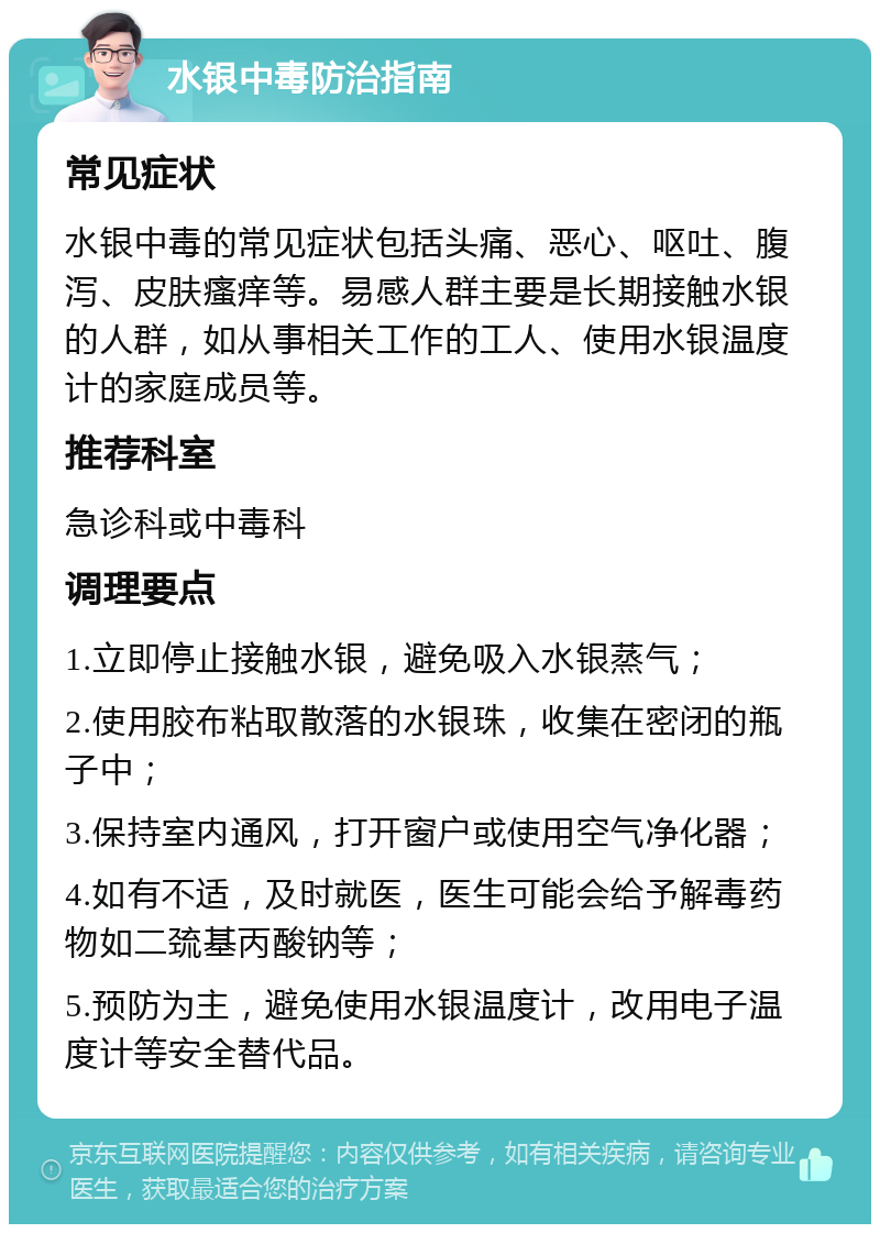 水银中毒防治指南 常见症状 水银中毒的常见症状包括头痛、恶心、呕吐、腹泻、皮肤瘙痒等。易感人群主要是长期接触水银的人群，如从事相关工作的工人、使用水银温度计的家庭成员等。 推荐科室 急诊科或中毒科 调理要点 1.立即停止接触水银，避免吸入水银蒸气； 2.使用胶布粘取散落的水银珠，收集在密闭的瓶子中； 3.保持室内通风，打开窗户或使用空气净化器； 4.如有不适，及时就医，医生可能会给予解毒药物如二巯基丙酸钠等； 5.预防为主，避免使用水银温度计，改用电子温度计等安全替代品。