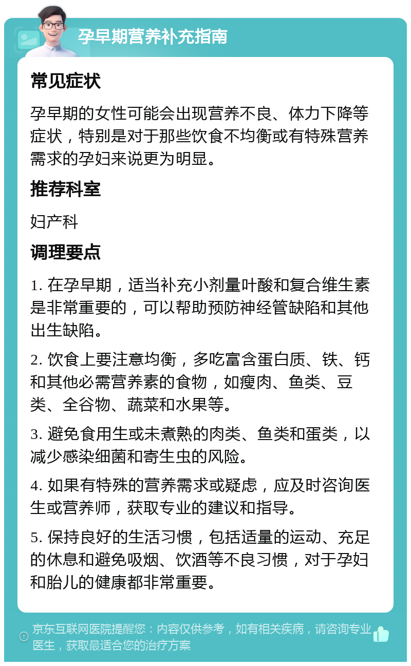 孕早期营养补充指南 常见症状 孕早期的女性可能会出现营养不良、体力下降等症状，特别是对于那些饮食不均衡或有特殊营养需求的孕妇来说更为明显。 推荐科室 妇产科 调理要点 1. 在孕早期，适当补充小剂量叶酸和复合维生素是非常重要的，可以帮助预防神经管缺陷和其他出生缺陷。 2. 饮食上要注意均衡，多吃富含蛋白质、铁、钙和其他必需营养素的食物，如瘦肉、鱼类、豆类、全谷物、蔬菜和水果等。 3. 避免食用生或未煮熟的肉类、鱼类和蛋类，以减少感染细菌和寄生虫的风险。 4. 如果有特殊的营养需求或疑虑，应及时咨询医生或营养师，获取专业的建议和指导。 5. 保持良好的生活习惯，包括适量的运动、充足的休息和避免吸烟、饮酒等不良习惯，对于孕妇和胎儿的健康都非常重要。