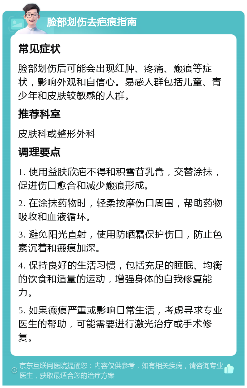 脸部划伤去疤痕指南 常见症状 脸部划伤后可能会出现红肿、疼痛、瘢痕等症状，影响外观和自信心。易感人群包括儿童、青少年和皮肤较敏感的人群。 推荐科室 皮肤科或整形外科 调理要点 1. 使用益肤欣疤不得和积雪苷乳膏，交替涂抹，促进伤口愈合和减少瘢痕形成。 2. 在涂抹药物时，轻柔按摩伤口周围，帮助药物吸收和血液循环。 3. 避免阳光直射，使用防晒霜保护伤口，防止色素沉着和瘢痕加深。 4. 保持良好的生活习惯，包括充足的睡眠、均衡的饮食和适量的运动，增强身体的自我修复能力。 5. 如果瘢痕严重或影响日常生活，考虑寻求专业医生的帮助，可能需要进行激光治疗或手术修复。