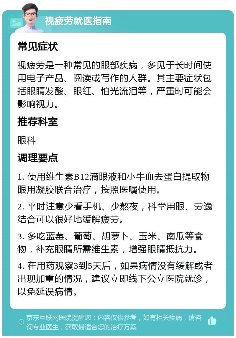 视疲劳就医指南 常见症状 视疲劳是一种常见的眼部疾病，多见于长时间使用电子产品、阅读或写作的人群。其主要症状包括眼睛发酸、眼红、怕光流泪等，严重时可能会影响视力。 推荐科室 眼科 调理要点 1. 使用维生素B12滴眼液和小牛血去蛋白提取物眼用凝胶联合治疗，按照医嘱使用。 2. 平时注意少看手机、少熬夜，科学用眼、劳逸结合可以很好地缓解疲劳。 3. 多吃蓝莓、葡萄、胡萝卜、玉米、南瓜等食物，补充眼睛所需维生素，增强眼睛抵抗力。 4. 在用药观察3到5天后，如果病情没有缓解或者出现加重的情况，建议立即线下公立医院就诊，以免延误病情。