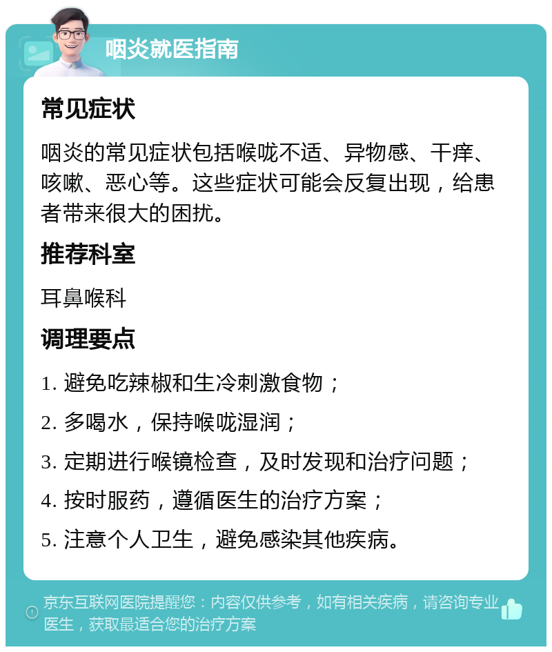 咽炎就医指南 常见症状 咽炎的常见症状包括喉咙不适、异物感、干痒、咳嗽、恶心等。这些症状可能会反复出现，给患者带来很大的困扰。 推荐科室 耳鼻喉科 调理要点 1. 避免吃辣椒和生冷刺激食物； 2. 多喝水，保持喉咙湿润； 3. 定期进行喉镜检查，及时发现和治疗问题； 4. 按时服药，遵循医生的治疗方案； 5. 注意个人卫生，避免感染其他疾病。