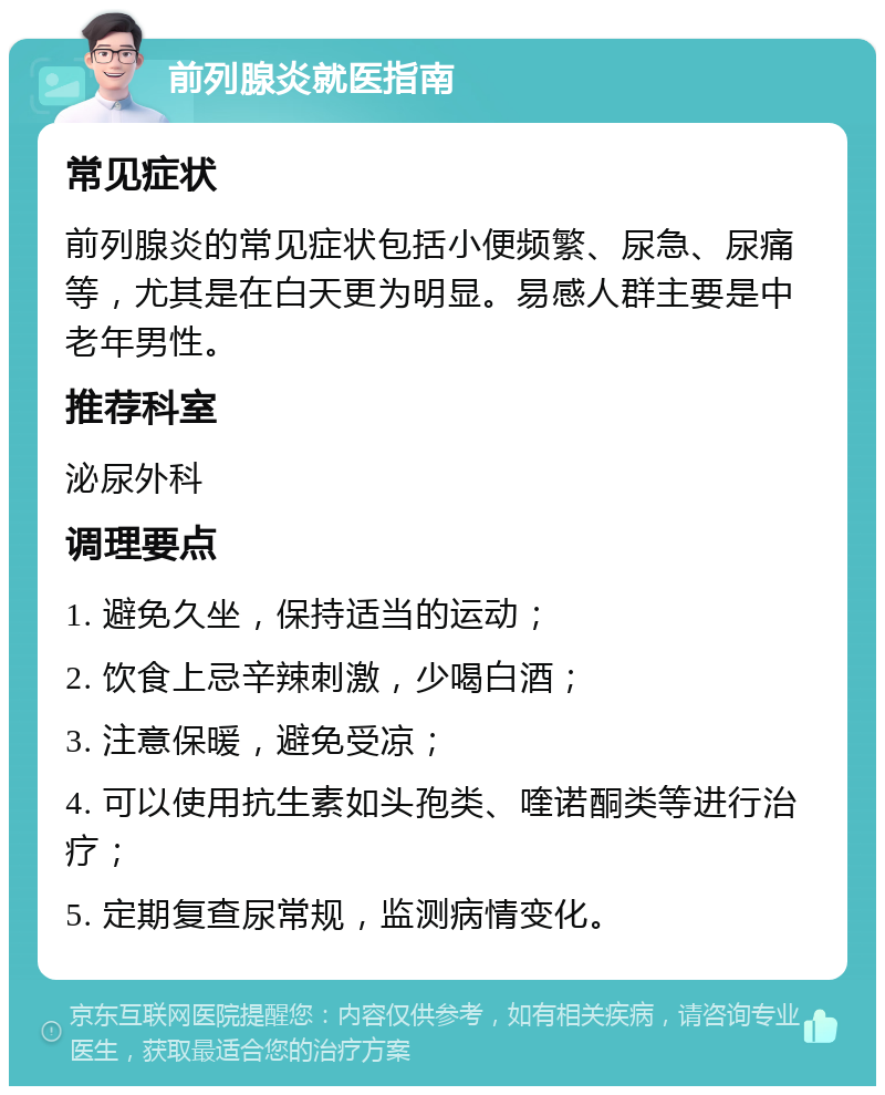 前列腺炎就医指南 常见症状 前列腺炎的常见症状包括小便频繁、尿急、尿痛等，尤其是在白天更为明显。易感人群主要是中老年男性。 推荐科室 泌尿外科 调理要点 1. 避免久坐，保持适当的运动； 2. 饮食上忌辛辣刺激，少喝白酒； 3. 注意保暖，避免受凉； 4. 可以使用抗生素如头孢类、喹诺酮类等进行治疗； 5. 定期复查尿常规，监测病情变化。