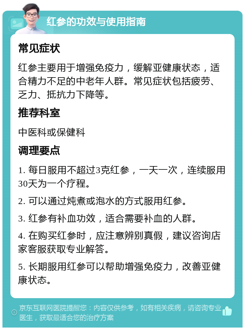 红参的功效与使用指南 常见症状 红参主要用于增强免疫力，缓解亚健康状态，适合精力不足的中老年人群。常见症状包括疲劳、乏力、抵抗力下降等。 推荐科室 中医科或保健科 调理要点 1. 每日服用不超过3克红参，一天一次，连续服用30天为一个疗程。 2. 可以通过炖煮或泡水的方式服用红参。 3. 红参有补血功效，适合需要补血的人群。 4. 在购买红参时，应注意辨别真假，建议咨询店家客服获取专业解答。 5. 长期服用红参可以帮助增强免疫力，改善亚健康状态。