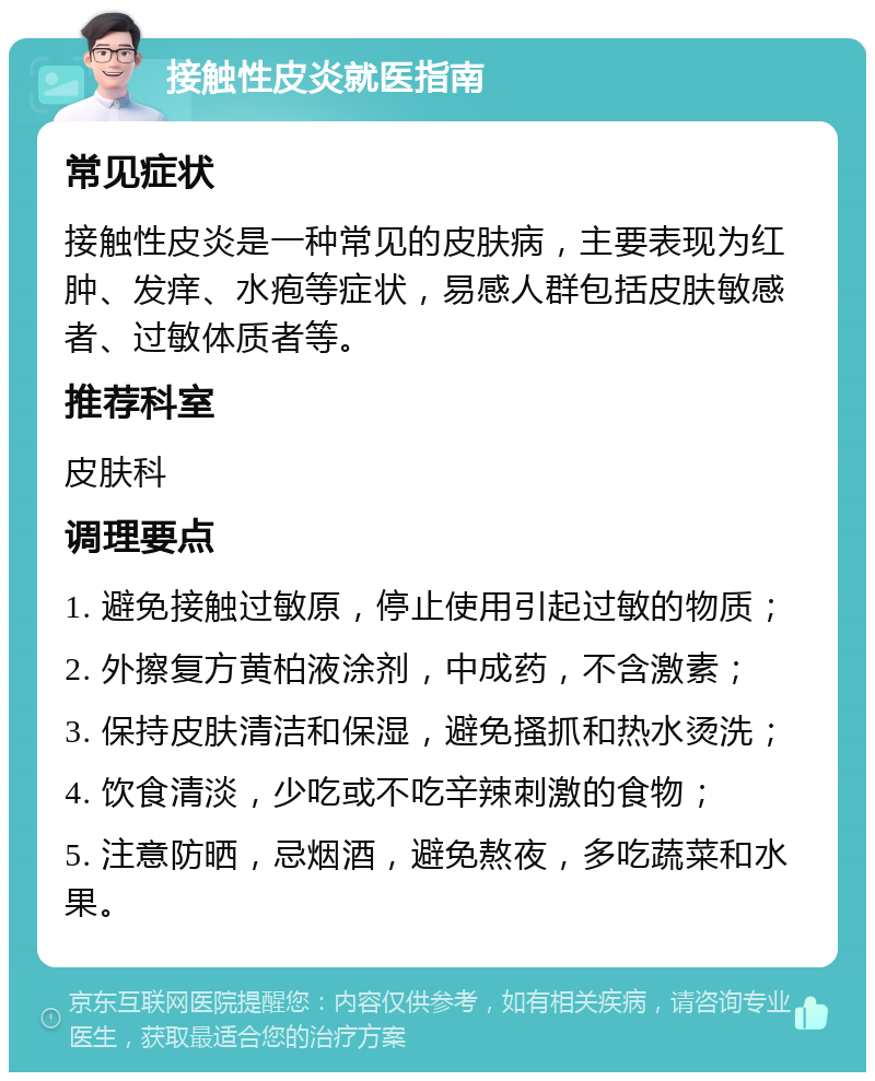 接触性皮炎就医指南 常见症状 接触性皮炎是一种常见的皮肤病，主要表现为红肿、发痒、水疱等症状，易感人群包括皮肤敏感者、过敏体质者等。 推荐科室 皮肤科 调理要点 1. 避免接触过敏原，停止使用引起过敏的物质； 2. 外擦复方黄柏液涂剂，中成药，不含激素； 3. 保持皮肤清洁和保湿，避免搔抓和热水烫洗； 4. 饮食清淡，少吃或不吃辛辣刺激的食物； 5. 注意防晒，忌烟酒，避免熬夜，多吃蔬菜和水果。