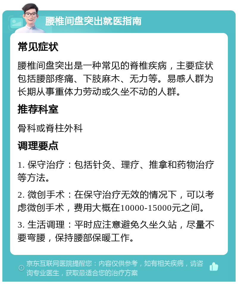 腰椎间盘突出就医指南 常见症状 腰椎间盘突出是一种常见的脊椎疾病，主要症状包括腰部疼痛、下肢麻木、无力等。易感人群为长期从事重体力劳动或久坐不动的人群。 推荐科室 骨科或脊柱外科 调理要点 1. 保守治疗：包括针灸、理疗、推拿和药物治疗等方法。 2. 微创手术：在保守治疗无效的情况下，可以考虑微创手术，费用大概在10000-15000元之间。 3. 生活调理：平时应注意避免久坐久站，尽量不要弯腰，保持腰部保暖工作。