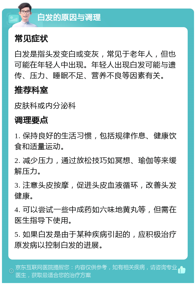 白发的原因与调理 常见症状 白发是指头发变白或变灰，常见于老年人，但也可能在年轻人中出现。年轻人出现白发可能与遗传、压力、睡眠不足、营养不良等因素有关。 推荐科室 皮肤科或内分泌科 调理要点 1. 保持良好的生活习惯，包括规律作息、健康饮食和适量运动。 2. 减少压力，通过放松技巧如冥想、瑜伽等来缓解压力。 3. 注意头皮按摩，促进头皮血液循环，改善头发健康。 4. 可以尝试一些中成药如六味地黄丸等，但需在医生指导下使用。 5. 如果白发是由于某种疾病引起的，应积极治疗原发病以控制白发的进展。