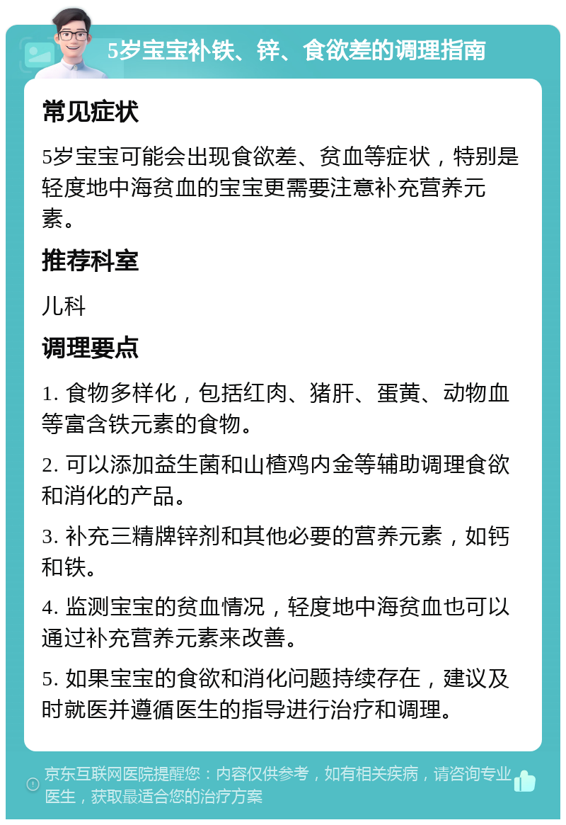 5岁宝宝补铁、锌、食欲差的调理指南 常见症状 5岁宝宝可能会出现食欲差、贫血等症状，特别是轻度地中海贫血的宝宝更需要注意补充营养元素。 推荐科室 儿科 调理要点 1. 食物多样化，包括红肉、猪肝、蛋黄、动物血等富含铁元素的食物。 2. 可以添加益生菌和山楂鸡内金等辅助调理食欲和消化的产品。 3. 补充三精牌锌剂和其他必要的营养元素，如钙和铁。 4. 监测宝宝的贫血情况，轻度地中海贫血也可以通过补充营养元素来改善。 5. 如果宝宝的食欲和消化问题持续存在，建议及时就医并遵循医生的指导进行治疗和调理。