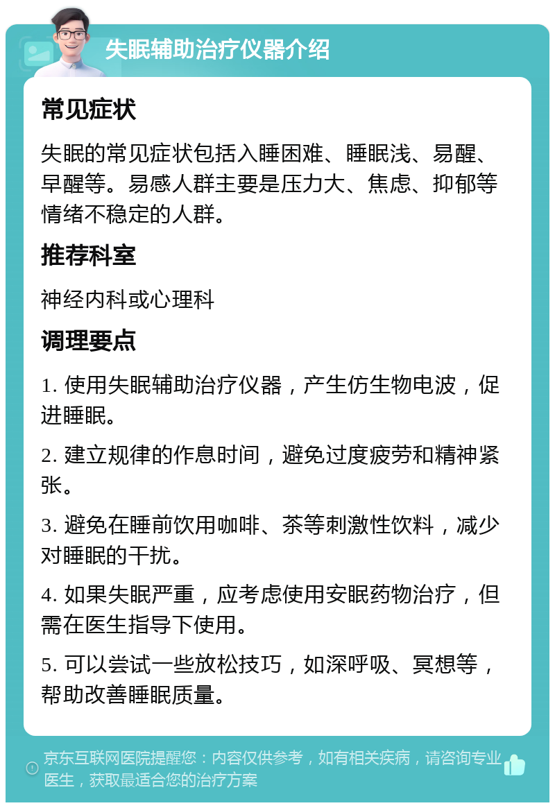 失眠辅助治疗仪器介绍 常见症状 失眠的常见症状包括入睡困难、睡眠浅、易醒、早醒等。易感人群主要是压力大、焦虑、抑郁等情绪不稳定的人群。 推荐科室 神经内科或心理科 调理要点 1. 使用失眠辅助治疗仪器，产生仿生物电波，促进睡眠。 2. 建立规律的作息时间，避免过度疲劳和精神紧张。 3. 避免在睡前饮用咖啡、茶等刺激性饮料，减少对睡眠的干扰。 4. 如果失眠严重，应考虑使用安眠药物治疗，但需在医生指导下使用。 5. 可以尝试一些放松技巧，如深呼吸、冥想等，帮助改善睡眠质量。