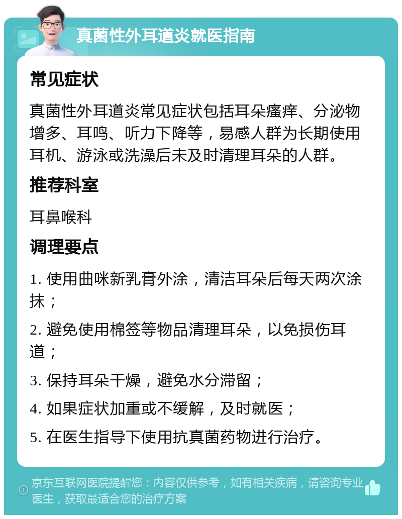 真菌性外耳道炎就医指南 常见症状 真菌性外耳道炎常见症状包括耳朵瘙痒、分泌物增多、耳鸣、听力下降等，易感人群为长期使用耳机、游泳或洗澡后未及时清理耳朵的人群。 推荐科室 耳鼻喉科 调理要点 1. 使用曲咪新乳膏外涂，清洁耳朵后每天两次涂抹； 2. 避免使用棉签等物品清理耳朵，以免损伤耳道； 3. 保持耳朵干燥，避免水分滞留； 4. 如果症状加重或不缓解，及时就医； 5. 在医生指导下使用抗真菌药物进行治疗。