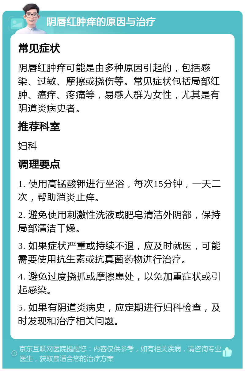 阴唇红肿痒的原因与治疗 常见症状 阴唇红肿痒可能是由多种原因引起的，包括感染、过敏、摩擦或挠伤等。常见症状包括局部红肿、瘙痒、疼痛等，易感人群为女性，尤其是有阴道炎病史者。 推荐科室 妇科 调理要点 1. 使用高锰酸钾进行坐浴，每次15分钟，一天二次，帮助消炎止痒。 2. 避免使用刺激性洗液或肥皂清洁外阴部，保持局部清洁干燥。 3. 如果症状严重或持续不退，应及时就医，可能需要使用抗生素或抗真菌药物进行治疗。 4. 避免过度挠抓或摩擦患处，以免加重症状或引起感染。 5. 如果有阴道炎病史，应定期进行妇科检查，及时发现和治疗相关问题。