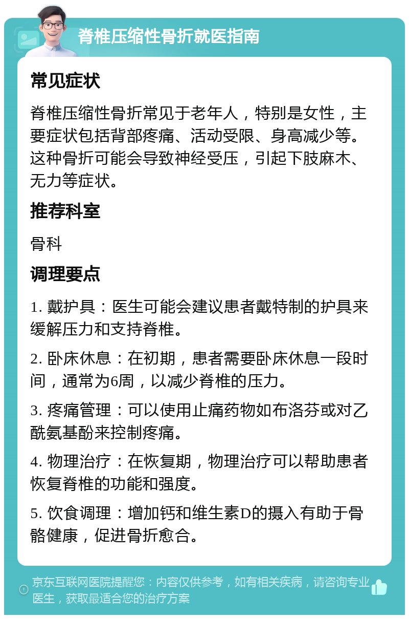 脊椎压缩性骨折就医指南 常见症状 脊椎压缩性骨折常见于老年人，特别是女性，主要症状包括背部疼痛、活动受限、身高减少等。这种骨折可能会导致神经受压，引起下肢麻木、无力等症状。 推荐科室 骨科 调理要点 1. 戴护具：医生可能会建议患者戴特制的护具来缓解压力和支持脊椎。 2. 卧床休息：在初期，患者需要卧床休息一段时间，通常为6周，以减少脊椎的压力。 3. 疼痛管理：可以使用止痛药物如布洛芬或对乙酰氨基酚来控制疼痛。 4. 物理治疗：在恢复期，物理治疗可以帮助患者恢复脊椎的功能和强度。 5. 饮食调理：增加钙和维生素D的摄入有助于骨骼健康，促进骨折愈合。