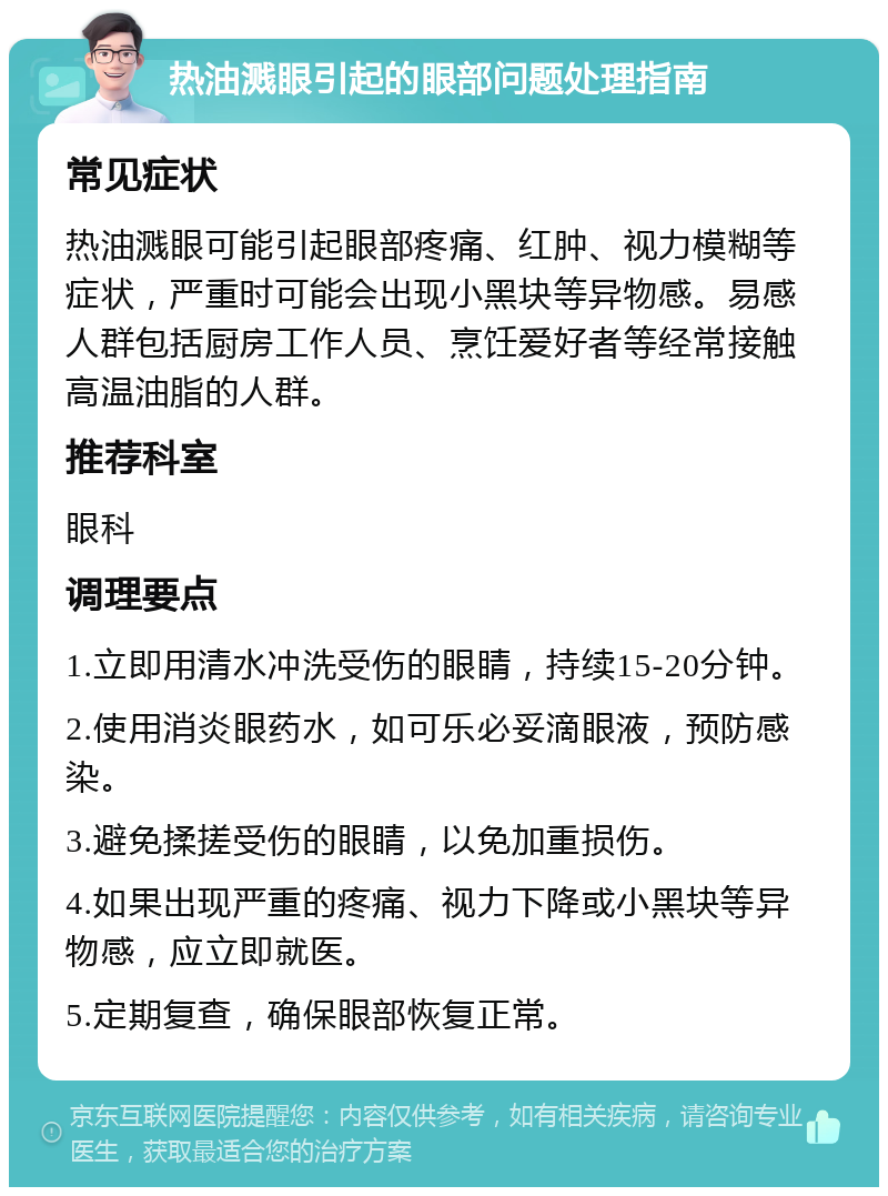 热油溅眼引起的眼部问题处理指南 常见症状 热油溅眼可能引起眼部疼痛、红肿、视力模糊等症状，严重时可能会出现小黑块等异物感。易感人群包括厨房工作人员、烹饪爱好者等经常接触高温油脂的人群。 推荐科室 眼科 调理要点 1.立即用清水冲洗受伤的眼睛，持续15-20分钟。 2.使用消炎眼药水，如可乐必妥滴眼液，预防感染。 3.避免揉搓受伤的眼睛，以免加重损伤。 4.如果出现严重的疼痛、视力下降或小黑块等异物感，应立即就医。 5.定期复查，确保眼部恢复正常。