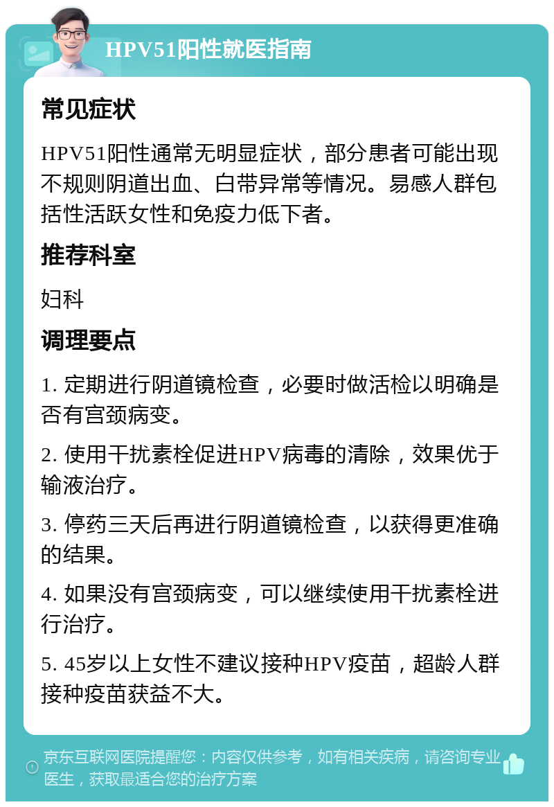 HPV51阳性就医指南 常见症状 HPV51阳性通常无明显症状，部分患者可能出现不规则阴道出血、白带异常等情况。易感人群包括性活跃女性和免疫力低下者。 推荐科室 妇科 调理要点 1. 定期进行阴道镜检查，必要时做活检以明确是否有宫颈病变。 2. 使用干扰素栓促进HPV病毒的清除，效果优于输液治疗。 3. 停药三天后再进行阴道镜检查，以获得更准确的结果。 4. 如果没有宫颈病变，可以继续使用干扰素栓进行治疗。 5. 45岁以上女性不建议接种HPV疫苗，超龄人群接种疫苗获益不大。