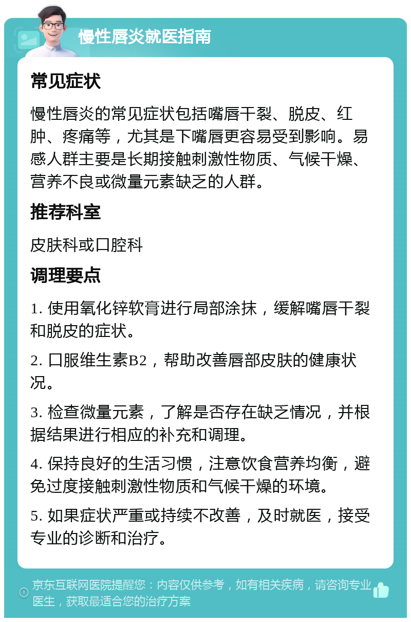 慢性唇炎就医指南 常见症状 慢性唇炎的常见症状包括嘴唇干裂、脱皮、红肿、疼痛等，尤其是下嘴唇更容易受到影响。易感人群主要是长期接触刺激性物质、气候干燥、营养不良或微量元素缺乏的人群。 推荐科室 皮肤科或口腔科 调理要点 1. 使用氧化锌软膏进行局部涂抹，缓解嘴唇干裂和脱皮的症状。 2. 口服维生素B2，帮助改善唇部皮肤的健康状况。 3. 检查微量元素，了解是否存在缺乏情况，并根据结果进行相应的补充和调理。 4. 保持良好的生活习惯，注意饮食营养均衡，避免过度接触刺激性物质和气候干燥的环境。 5. 如果症状严重或持续不改善，及时就医，接受专业的诊断和治疗。