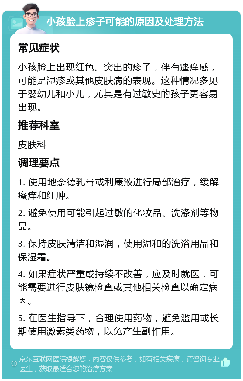 小孩脸上疹子可能的原因及处理方法 常见症状 小孩脸上出现红色、突出的疹子，伴有瘙痒感，可能是湿疹或其他皮肤病的表现。这种情况多见于婴幼儿和小儿，尤其是有过敏史的孩子更容易出现。 推荐科室 皮肤科 调理要点 1. 使用地奈德乳膏或利康液进行局部治疗，缓解瘙痒和红肿。 2. 避免使用可能引起过敏的化妆品、洗涤剂等物品。 3. 保持皮肤清洁和湿润，使用温和的洗浴用品和保湿霜。 4. 如果症状严重或持续不改善，应及时就医，可能需要进行皮肤镜检查或其他相关检查以确定病因。 5. 在医生指导下，合理使用药物，避免滥用或长期使用激素类药物，以免产生副作用。