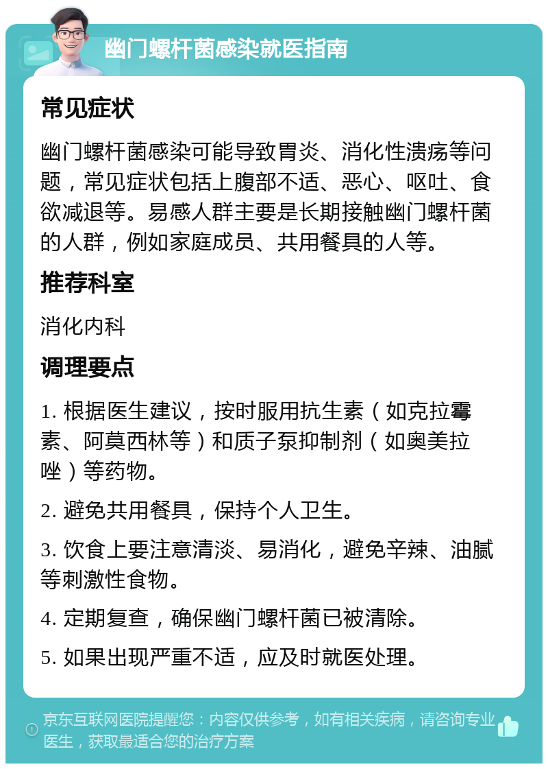 幽门螺杆菌感染就医指南 常见症状 幽门螺杆菌感染可能导致胃炎、消化性溃疡等问题，常见症状包括上腹部不适、恶心、呕吐、食欲减退等。易感人群主要是长期接触幽门螺杆菌的人群，例如家庭成员、共用餐具的人等。 推荐科室 消化内科 调理要点 1. 根据医生建议，按时服用抗生素（如克拉霉素、阿莫西林等）和质子泵抑制剂（如奥美拉唑）等药物。 2. 避免共用餐具，保持个人卫生。 3. 饮食上要注意清淡、易消化，避免辛辣、油腻等刺激性食物。 4. 定期复查，确保幽门螺杆菌已被清除。 5. 如果出现严重不适，应及时就医处理。