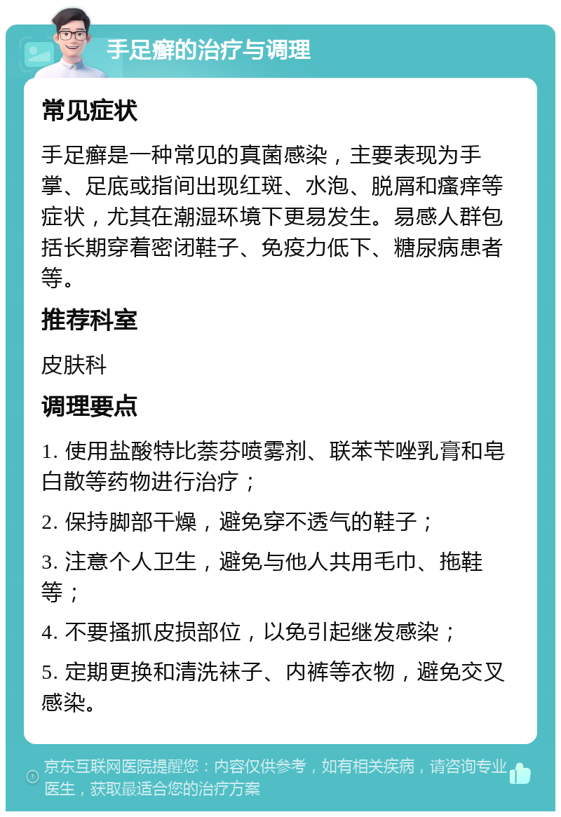 手足癣的治疗与调理 常见症状 手足癣是一种常见的真菌感染，主要表现为手掌、足底或指间出现红斑、水泡、脱屑和瘙痒等症状，尤其在潮湿环境下更易发生。易感人群包括长期穿着密闭鞋子、免疫力低下、糖尿病患者等。 推荐科室 皮肤科 调理要点 1. 使用盐酸特比萘芬喷雾剂、联苯苄唑乳膏和皂白散等药物进行治疗； 2. 保持脚部干燥，避免穿不透气的鞋子； 3. 注意个人卫生，避免与他人共用毛巾、拖鞋等； 4. 不要搔抓皮损部位，以免引起继发感染； 5. 定期更换和清洗袜子、内裤等衣物，避免交叉感染。