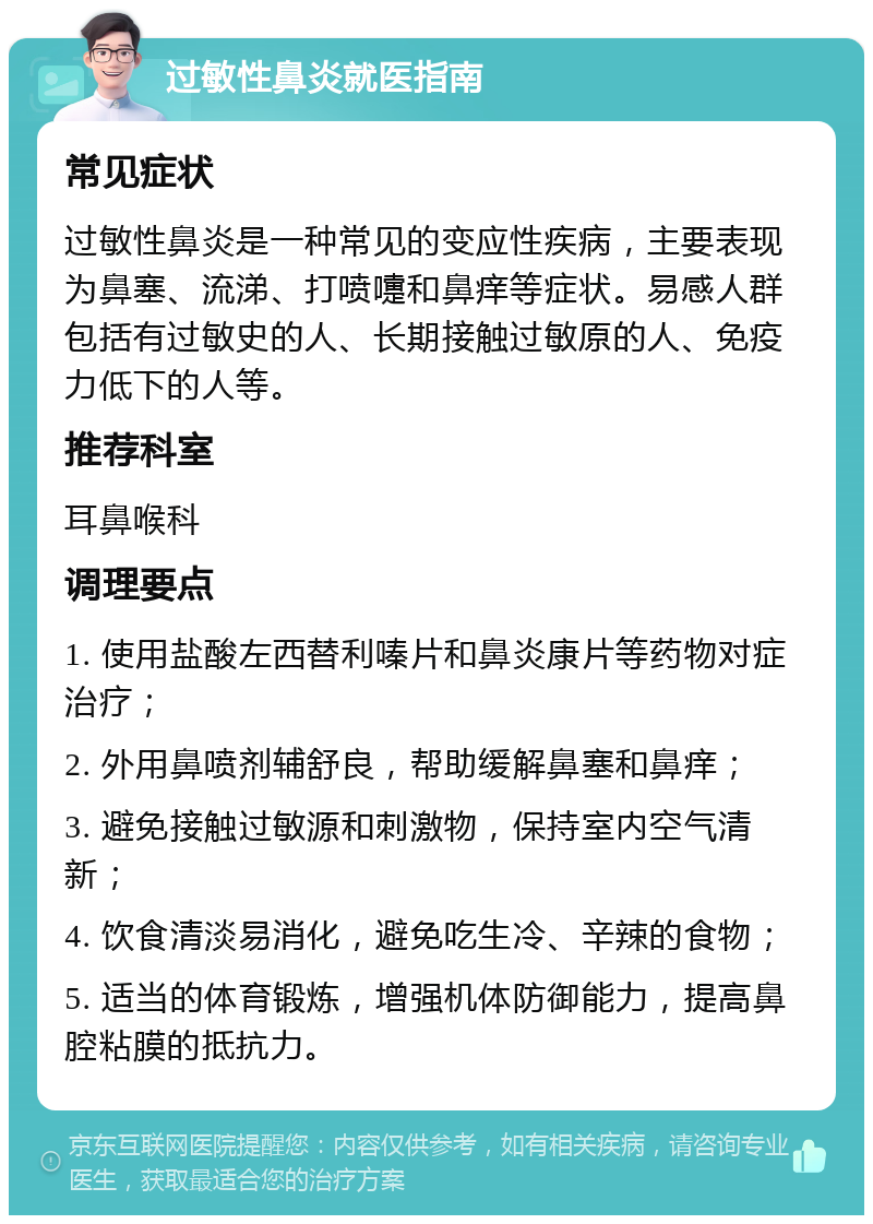 过敏性鼻炎就医指南 常见症状 过敏性鼻炎是一种常见的变应性疾病，主要表现为鼻塞、流涕、打喷嚏和鼻痒等症状。易感人群包括有过敏史的人、长期接触过敏原的人、免疫力低下的人等。 推荐科室 耳鼻喉科 调理要点 1. 使用盐酸左西替利嗪片和鼻炎康片等药物对症治疗； 2. 外用鼻喷剂辅舒良，帮助缓解鼻塞和鼻痒； 3. 避免接触过敏源和刺激物，保持室内空气清新； 4. 饮食清淡易消化，避免吃生冷、辛辣的食物； 5. 适当的体育锻炼，增强机体防御能力，提高鼻腔粘膜的抵抗力。