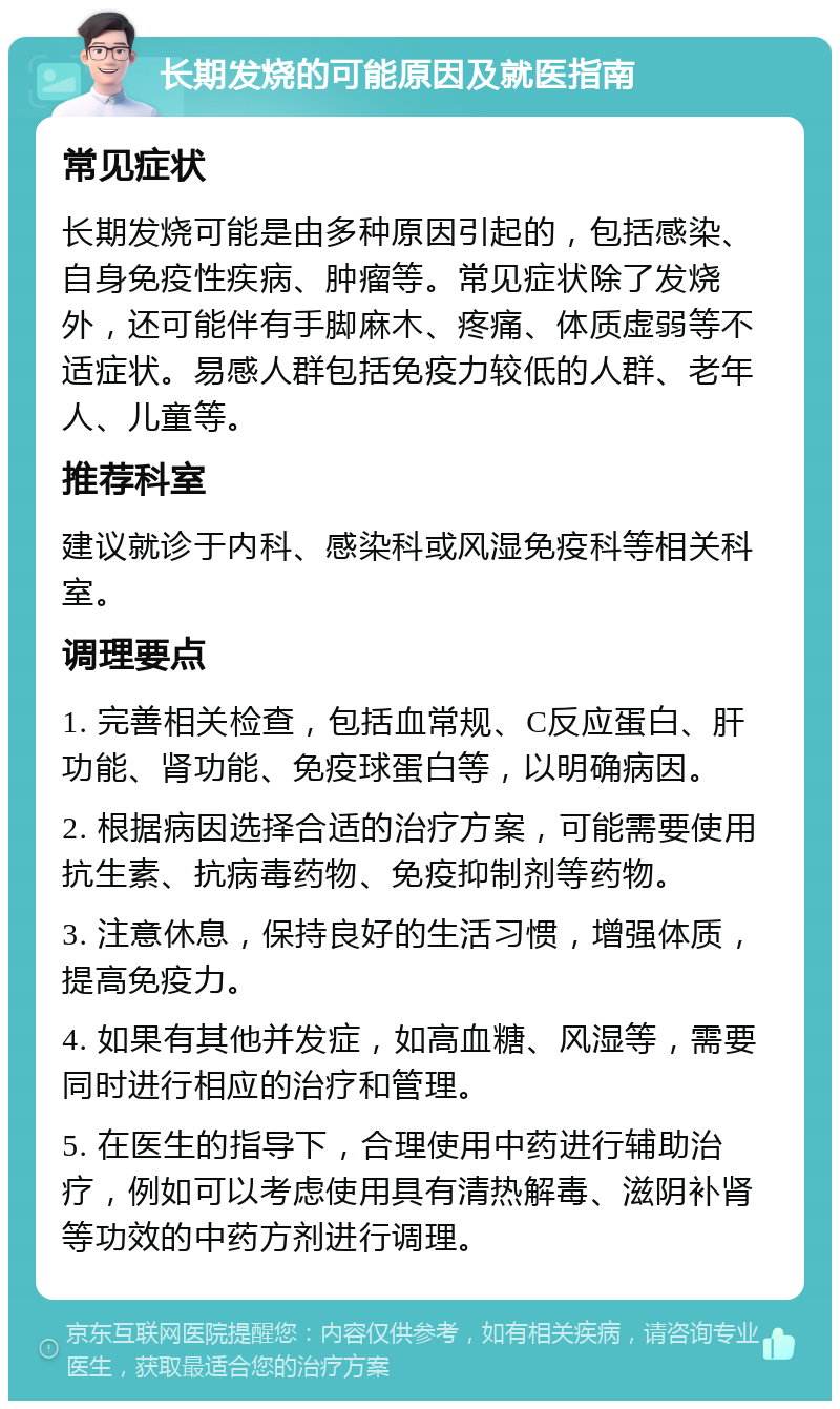 长期发烧的可能原因及就医指南 常见症状 长期发烧可能是由多种原因引起的，包括感染、自身免疫性疾病、肿瘤等。常见症状除了发烧外，还可能伴有手脚麻木、疼痛、体质虚弱等不适症状。易感人群包括免疫力较低的人群、老年人、儿童等。 推荐科室 建议就诊于内科、感染科或风湿免疫科等相关科室。 调理要点 1. 完善相关检查，包括血常规、C反应蛋白、肝功能、肾功能、免疫球蛋白等，以明确病因。 2. 根据病因选择合适的治疗方案，可能需要使用抗生素、抗病毒药物、免疫抑制剂等药物。 3. 注意休息，保持良好的生活习惯，增强体质，提高免疫力。 4. 如果有其他并发症，如高血糖、风湿等，需要同时进行相应的治疗和管理。 5. 在医生的指导下，合理使用中药进行辅助治疗，例如可以考虑使用具有清热解毒、滋阴补肾等功效的中药方剂进行调理。