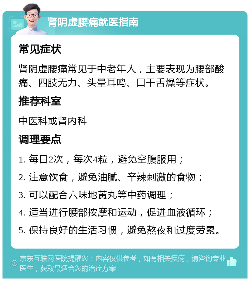 肾阴虚腰痛就医指南 常见症状 肾阴虚腰痛常见于中老年人，主要表现为腰部酸痛、四肢无力、头晕耳鸣、口干舌燥等症状。 推荐科室 中医科或肾内科 调理要点 1. 每日2次，每次4粒，避免空腹服用； 2. 注意饮食，避免油腻、辛辣刺激的食物； 3. 可以配合六味地黄丸等中药调理； 4. 适当进行腰部按摩和运动，促进血液循环； 5. 保持良好的生活习惯，避免熬夜和过度劳累。