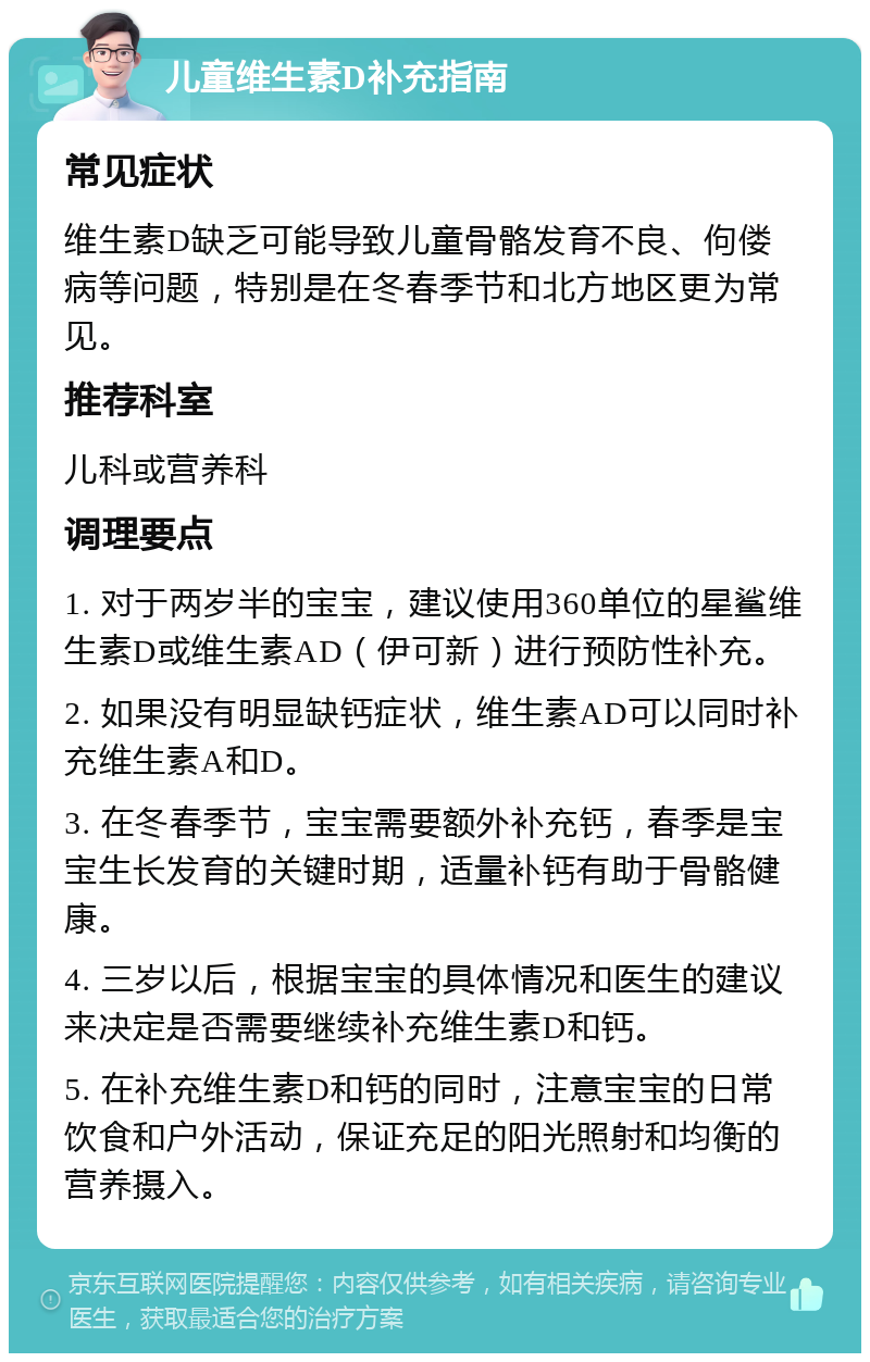 儿童维生素D补充指南 常见症状 维生素D缺乏可能导致儿童骨骼发育不良、佝偻病等问题，特别是在冬春季节和北方地区更为常见。 推荐科室 儿科或营养科 调理要点 1. 对于两岁半的宝宝，建议使用360单位的星鲨维生素D或维生素AD（伊可新）进行预防性补充。 2. 如果没有明显缺钙症状，维生素AD可以同时补充维生素A和D。 3. 在冬春季节，宝宝需要额外补充钙，春季是宝宝生长发育的关键时期，适量补钙有助于骨骼健康。 4. 三岁以后，根据宝宝的具体情况和医生的建议来决定是否需要继续补充维生素D和钙。 5. 在补充维生素D和钙的同时，注意宝宝的日常饮食和户外活动，保证充足的阳光照射和均衡的营养摄入。