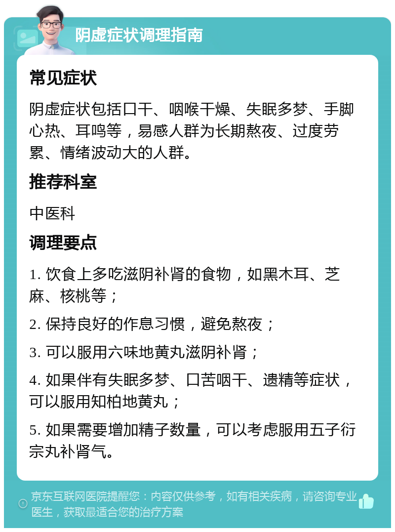 阴虚症状调理指南 常见症状 阴虚症状包括口干、咽喉干燥、失眠多梦、手脚心热、耳鸣等，易感人群为长期熬夜、过度劳累、情绪波动大的人群。 推荐科室 中医科 调理要点 1. 饮食上多吃滋阴补肾的食物，如黑木耳、芝麻、核桃等； 2. 保持良好的作息习惯，避免熬夜； 3. 可以服用六味地黄丸滋阴补肾； 4. 如果伴有失眠多梦、口苦咽干、遗精等症状，可以服用知柏地黄丸； 5. 如果需要增加精子数量，可以考虑服用五子衍宗丸补肾气。