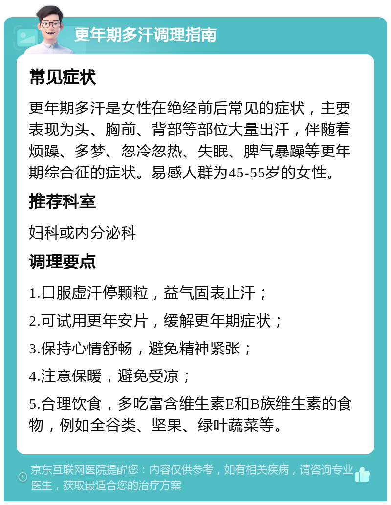 更年期多汗调理指南 常见症状 更年期多汗是女性在绝经前后常见的症状，主要表现为头、胸前、背部等部位大量出汗，伴随着烦躁、多梦、忽冷忽热、失眠、脾气暴躁等更年期综合征的症状。易感人群为45-55岁的女性。 推荐科室 妇科或内分泌科 调理要点 1.口服虚汗停颗粒，益气固表止汗； 2.可试用更年安片，缓解更年期症状； 3.保持心情舒畅，避免精神紧张； 4.注意保暖，避免受凉； 5.合理饮食，多吃富含维生素E和B族维生素的食物，例如全谷类、坚果、绿叶蔬菜等。