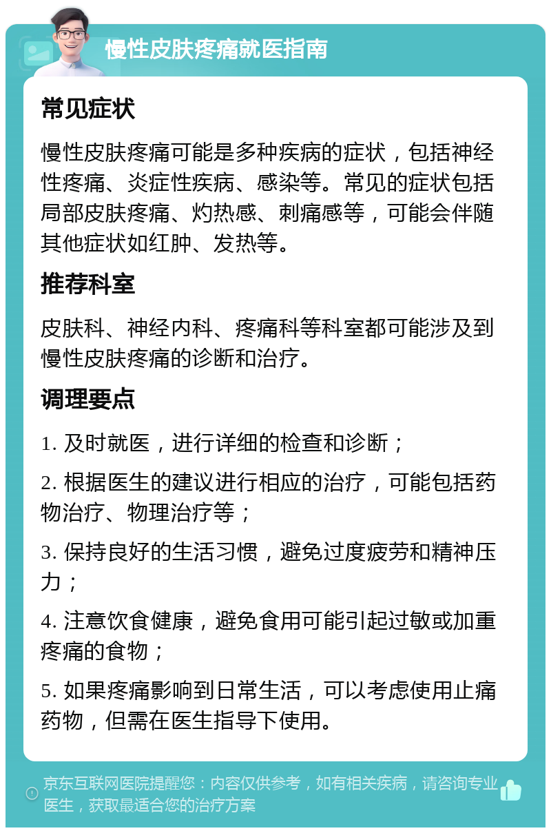 慢性皮肤疼痛就医指南 常见症状 慢性皮肤疼痛可能是多种疾病的症状，包括神经性疼痛、炎症性疾病、感染等。常见的症状包括局部皮肤疼痛、灼热感、刺痛感等，可能会伴随其他症状如红肿、发热等。 推荐科室 皮肤科、神经内科、疼痛科等科室都可能涉及到慢性皮肤疼痛的诊断和治疗。 调理要点 1. 及时就医，进行详细的检查和诊断； 2. 根据医生的建议进行相应的治疗，可能包括药物治疗、物理治疗等； 3. 保持良好的生活习惯，避免过度疲劳和精神压力； 4. 注意饮食健康，避免食用可能引起过敏或加重疼痛的食物； 5. 如果疼痛影响到日常生活，可以考虑使用止痛药物，但需在医生指导下使用。