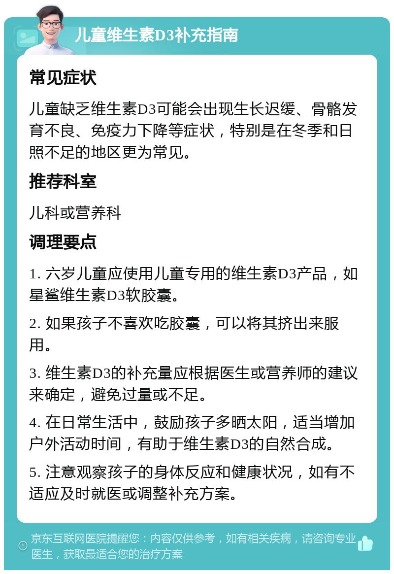 儿童维生素D3补充指南 常见症状 儿童缺乏维生素D3可能会出现生长迟缓、骨骼发育不良、免疫力下降等症状，特别是在冬季和日照不足的地区更为常见。 推荐科室 儿科或营养科 调理要点 1. 六岁儿童应使用儿童专用的维生素D3产品，如星鲨维生素D3软胶囊。 2. 如果孩子不喜欢吃胶囊，可以将其挤出来服用。 3. 维生素D3的补充量应根据医生或营养师的建议来确定，避免过量或不足。 4. 在日常生活中，鼓励孩子多晒太阳，适当增加户外活动时间，有助于维生素D3的自然合成。 5. 注意观察孩子的身体反应和健康状况，如有不适应及时就医或调整补充方案。