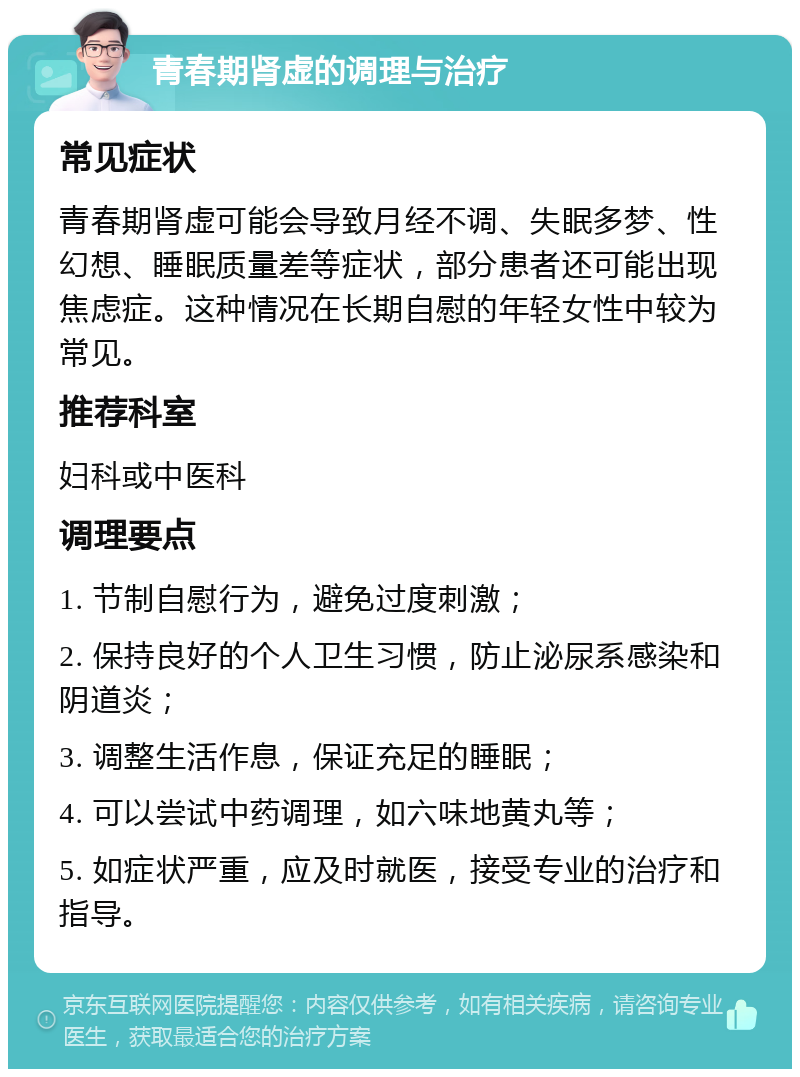 青春期肾虚的调理与治疗 常见症状 青春期肾虚可能会导致月经不调、失眠多梦、性幻想、睡眠质量差等症状，部分患者还可能出现焦虑症。这种情况在长期自慰的年轻女性中较为常见。 推荐科室 妇科或中医科 调理要点 1. 节制自慰行为，避免过度刺激； 2. 保持良好的个人卫生习惯，防止泌尿系感染和阴道炎； 3. 调整生活作息，保证充足的睡眠； 4. 可以尝试中药调理，如六味地黄丸等； 5. 如症状严重，应及时就医，接受专业的治疗和指导。