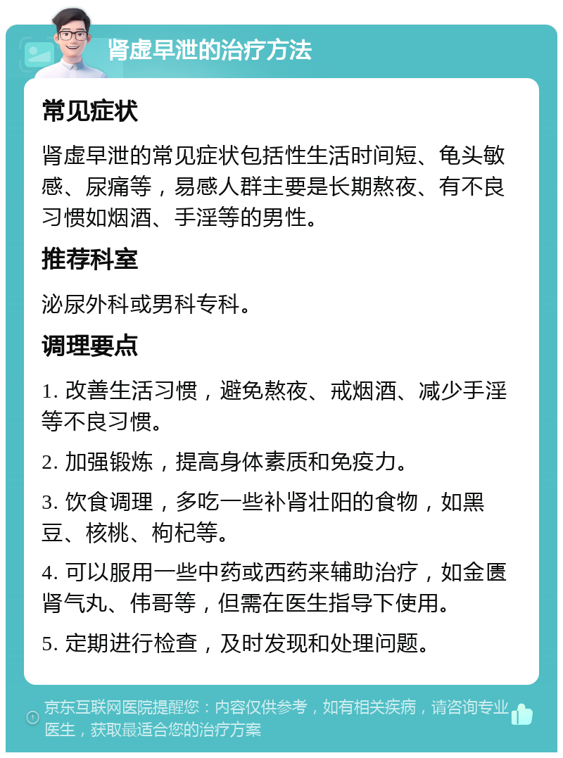 肾虚早泄的治疗方法 常见症状 肾虚早泄的常见症状包括性生活时间短、龟头敏感、尿痛等，易感人群主要是长期熬夜、有不良习惯如烟酒、手淫等的男性。 推荐科室 泌尿外科或男科专科。 调理要点 1. 改善生活习惯，避免熬夜、戒烟酒、减少手淫等不良习惯。 2. 加强锻炼，提高身体素质和免疫力。 3. 饮食调理，多吃一些补肾壮阳的食物，如黑豆、核桃、枸杞等。 4. 可以服用一些中药或西药来辅助治疗，如金匮肾气丸、伟哥等，但需在医生指导下使用。 5. 定期进行检查，及时发现和处理问题。