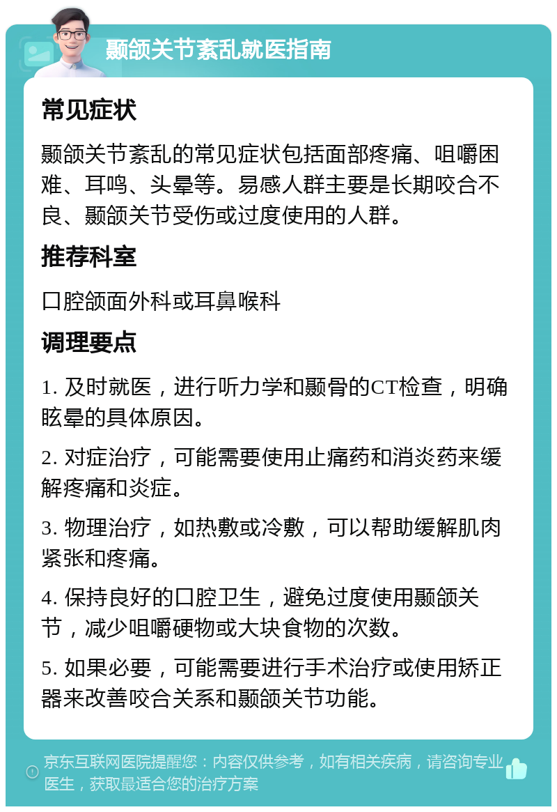 颞颌关节紊乱就医指南 常见症状 颞颌关节紊乱的常见症状包括面部疼痛、咀嚼困难、耳鸣、头晕等。易感人群主要是长期咬合不良、颞颌关节受伤或过度使用的人群。 推荐科室 口腔颌面外科或耳鼻喉科 调理要点 1. 及时就医，进行听力学和颞骨的CT检查，明确眩晕的具体原因。 2. 对症治疗，可能需要使用止痛药和消炎药来缓解疼痛和炎症。 3. 物理治疗，如热敷或冷敷，可以帮助缓解肌肉紧张和疼痛。 4. 保持良好的口腔卫生，避免过度使用颞颌关节，减少咀嚼硬物或大块食物的次数。 5. 如果必要，可能需要进行手术治疗或使用矫正器来改善咬合关系和颞颌关节功能。