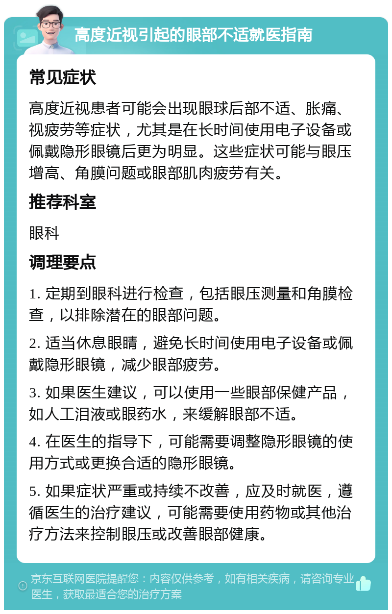 高度近视引起的眼部不适就医指南 常见症状 高度近视患者可能会出现眼球后部不适、胀痛、视疲劳等症状，尤其是在长时间使用电子设备或佩戴隐形眼镜后更为明显。这些症状可能与眼压增高、角膜问题或眼部肌肉疲劳有关。 推荐科室 眼科 调理要点 1. 定期到眼科进行检查，包括眼压测量和角膜检查，以排除潜在的眼部问题。 2. 适当休息眼睛，避免长时间使用电子设备或佩戴隐形眼镜，减少眼部疲劳。 3. 如果医生建议，可以使用一些眼部保健产品，如人工泪液或眼药水，来缓解眼部不适。 4. 在医生的指导下，可能需要调整隐形眼镜的使用方式或更换合适的隐形眼镜。 5. 如果症状严重或持续不改善，应及时就医，遵循医生的治疗建议，可能需要使用药物或其他治疗方法来控制眼压或改善眼部健康。