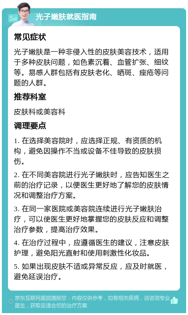 光子嫩肤就医指南 常见症状 光子嫩肤是一种非侵入性的皮肤美容技术，适用于多种皮肤问题，如色素沉着、血管扩张、细纹等。易感人群包括有皮肤老化、晒斑、痤疮等问题的人群。 推荐科室 皮肤科或美容科 调理要点 1. 在选择美容院时，应选择正规、有资质的机构，避免因操作不当或设备不佳导致的皮肤损伤。 2. 在不同美容院进行光子嫩肤时，应告知医生之前的治疗记录，以便医生更好地了解您的皮肤情况和调整治疗方案。 3. 在同一家医院或美容院连续进行光子嫩肤治疗，可以使医生更好地掌握您的皮肤反应和调整治疗参数，提高治疗效果。 4. 在治疗过程中，应遵循医生的建议，注意皮肤护理，避免阳光直射和使用刺激性化妆品。 5. 如果出现皮肤不适或异常反应，应及时就医，避免延误治疗。